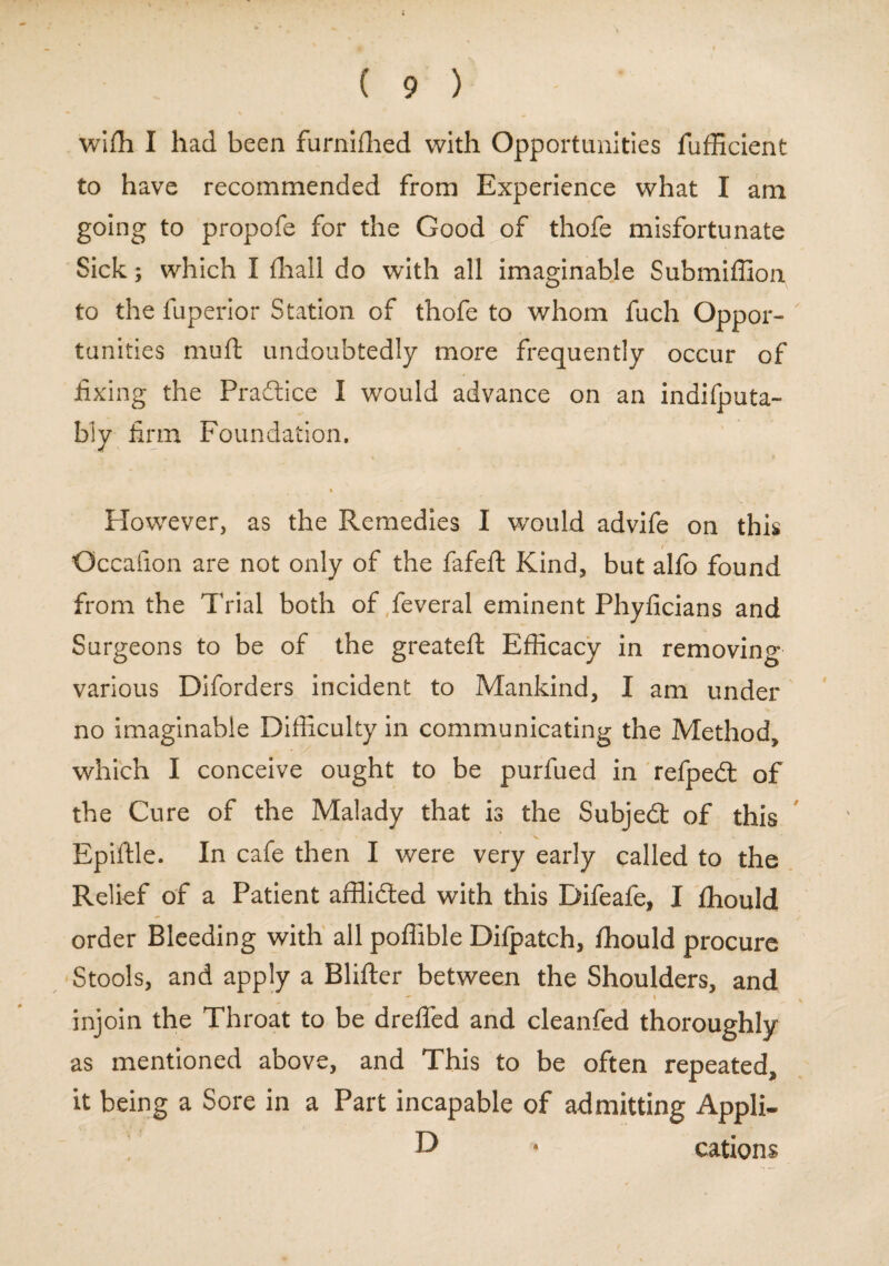 wifh I had been furnifhed with Opportunities fufficient to have recommended from Experience what I am going to propofe for the Good of thofe misfortunate Sick; which I (hall do with all imaginable Submiffion to the fuperior Station of thofe to whom fuch Oppor¬ tunities muft undoubtedly more frequently occur of fixing the Practice I would advance on an indifputa- bly firm Foundation, % However, as the Remedies I would advife on this / Occafion are not only of the fafeft Kind, but alfo found from the Trial both of feveral eminent Phyficians and Surgeons to be of the greateft Efficacy in removing various Diforders incident to Mankind, I am under no imaginable Difficulty in communicating the Method, which I conceive ought to be purfued in refpedt of the Cure of the Malady that is the Subject of this ’v , Epiftle. In cafe then I were very early called to the Relief of a Patient afflidted with this Difeafe, I Ihould order Bleeding with all poffible Dilpatch, Ihould procure Stools, and apply a Blifter between the Shoulders, and ~ » . , injoin the Throat to be drelfed and cleanfed thoroughly as mentioned above, and This to be often repeated, it being a Sore in a Part incapable of admitting Appli- D • cations