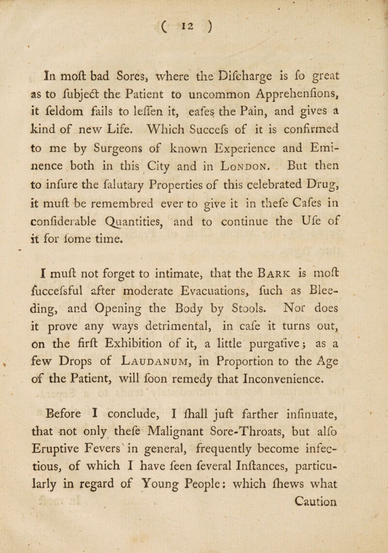In moft bad Sores, where the Discharge is fo great as to fubjedt the Patient to uncommon Apprehenfions, it feldom fails to lelfen it, eafes the Pain, and gives a kind of new Life. Which Succefs of it is confirmed to me by Surgeons of known Experience and Emi¬ nence both in this City and in London. But then to infure the falutary Properties of this celebrated Drug, it muft be remembred ever to give it in thefe Cafes in confiderable Quantities, and to continue the Ufe of it for lome time. I muft not forget to intimate, that the Bark is moft fuccefsful after moderate Evacuations, fuch as Blee¬ ding, and Opening the Body by Stools. Nor does it prove any ways detrimental, in cafe it turns out, on the firft Exhibition of it, a little purgative; as a few Drops of Laudanum, in Proportion to the Age of the Patient, will foon remedy that Inconvenience. Before I conclude, I fhall juft farther infinuate, that not only thefe Malignant Sore-Throats, but alfo Eruptive Fevers in general, frequently become infec¬ tious, of which I have feen feveral Inftances, particu¬ larly in regard of Young People: which fhews what Caution.