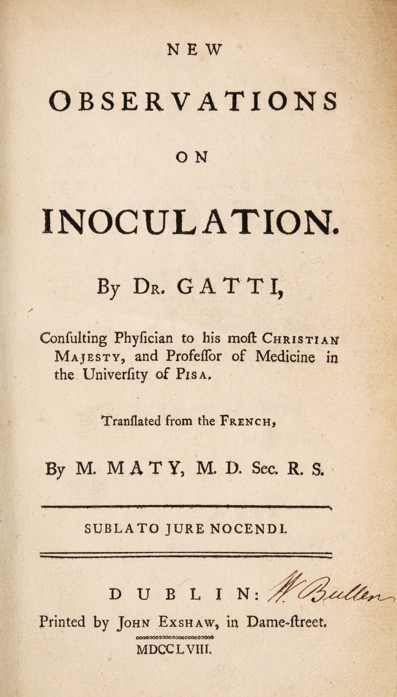 NEW OBSERVATIONS O N INOCULATION. By De. GATT I, Confuting Phyfician to his mod Christian Majesty, and Profeflor of Medicine in the Univerfity of Pisa, Tranflated from the French* By M. MATY, M. D. Sec. R. S. SUBLATO JURE NOCENDI. DUBLIN: Printed by John Exshaw, in Dame-ftreet. oooooooo ooooooooooooooo® MDCCLVIIL