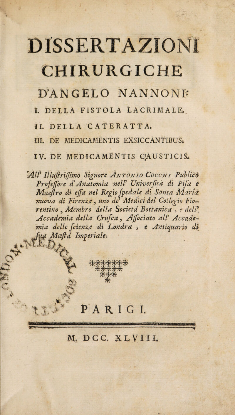 DISSERTAZIONI CHIRURGICHE D'ANGELO NANNONB I. DELLA FISTOLA LACRIMALE,, IL DELLA CATERATTA. III. DE MEDICAMENTIS EXSICCANTIBUS. IV. DE MEDICAMENTIS QAUSTICIS» 'AH9 llluftriffmo Signore Antonio Cocchi Publicò Profejfore d? Anatomia nell’ Univerfita di Pifa e Maeftro di ejfa nel Regio /pedale di Santa Marta nuova di Firenze > uno de* Aledici del Collegio Fio¬ rentino , Membro della Società Bottame a > e dell* Accademia della Crufca} Aj/ociato all’ Accade¬ mia delle feienze di Londra , e Antiquario di Alczfid Imperiale» m “ ÒT. -Ti tT/. ^ -R -T. ***** *** *