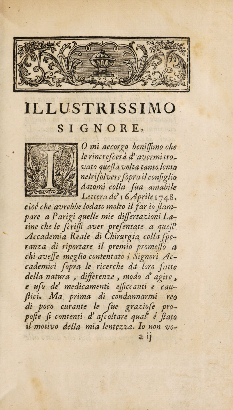 ILLUSTRISSIMO GNORE, 0 mi accorgo benifftmo che le rincrefcerd dy avermi tro¬ vato quejìavolta tanto lenta nelrifolvereJopra il configlio datomi colla fua amabile Lettera dey i G Aprile 1748, cioè che avrebbe lodato molto il far io flam¬ bare a Parigi quelle mie diffiertazioni La¬ tine che le fcnffi aver prefentate a quefiP, Accademia Reale di Chirurgia collaJ'pe- ranza di riportare il premio promejfio a chi avejfie meglio contentato i Signori Ac¬ cademici fiiopra le ricerche dà loro fiatte della natura , differenze 3 modo dy agire ^ e ufo dey medicamenti efficcanti e cau- filici• Ma prima di condannarmi reo di poco curante le fue graziofe prò- pojle fi contenti dy afcoltare qual' è flato il motivo della mia lentezza. Io non vo~ a ij