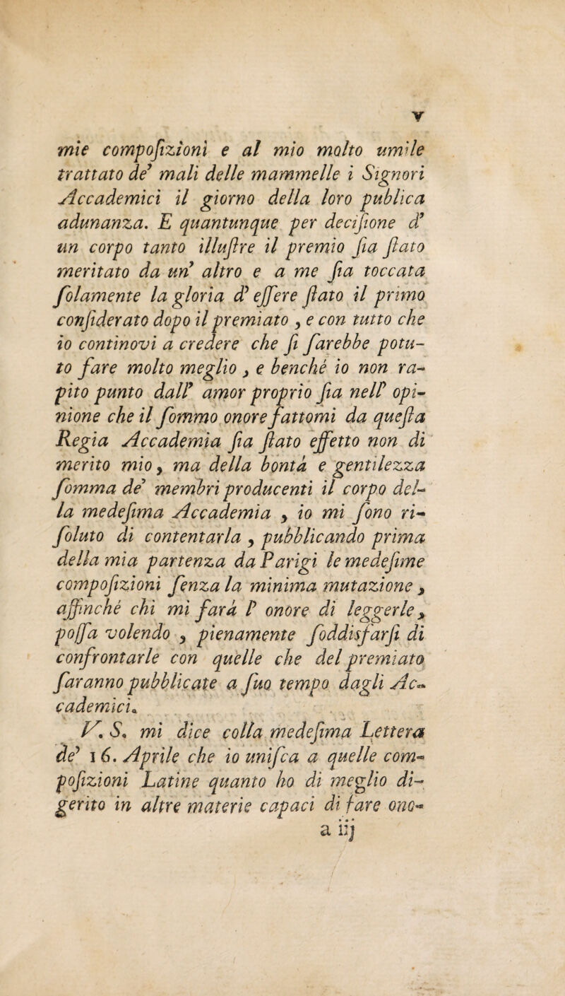 mie compoflizìom e al mìo molto umile trattato de’ mali delle mammelle i Signori Accademici il giorno della loro publica adunanza. E quantunque per decisione d’ un corpo tanto illujìre il premio fia flato meritato da un altro e a me fa toccata folamente la gloria d’effere flato il primo conjiderato dopo il premiato y e con tutto che io continovi a credere che fl farebbe potu¬ to fare molto meglio > e benché io non ra- pito punto dall9 amor proprio fa nell’ opi¬ nione che il fommo onore fattomi da quefla Regia Accademia fa flato effetto non di merito mio y ma della bontà e gentilezza fomma de’ membri producenti il corpo del¬ la medeflima Accademia y io mi fono ri¬ fiuto di contentarla y pubblicando prima della mia partenza da Parigi le medefime compoflzioni fenza la minima mutazione , affinché chi mi far a P onore dì leggerle > poffa volendo y pienamente foddisfarfi di confrontarle con quelle che del premiato faranno pubblicate a fuo tempo dagli Ac** cademic'u KS. mi dice colla medeflima Lettera de5 16. Aprile che io unifca a quelle com- pojizioni Latine quanto ho di meglio di¬ gerito in altre materie capaci di fare ono