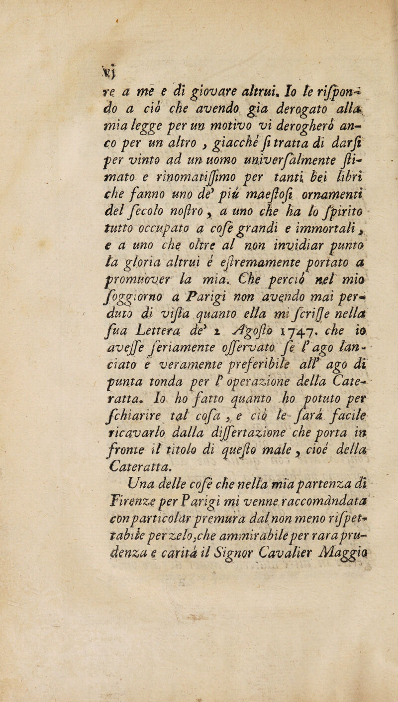 re a me e dì giovare altrui, Io le rifpon* do a ciò che avendo già derogato alla> mia legge per un motivo vi derogherò an¬ co per un altro > giacche ft tratta di darji per vinto ad un uomo universalmente Jìi- mato e rinomatijfimo per tanti Bei libri che fanno uno de’ piu maeflofi ornamenti del fecolo noflro y a uno che ha lo Spìrito tutto occupato a cofe grandi e immortali y e a uno che oltre al non invidiar punto la gloria altrui è ejìremamente portato a promuover la mìa.. Che perciò nel mio foggi orno a Parigi non avendo mai per«• àuto di vìjla quanto ella mi ferì!]e nella fua Lettera de' 2 Agojìo che io, avejfe f inamente offervato fe Cago lan« ciato e veramente preferibile alt ago di punta tonda per f operazione della Cate¬ ratta. Io ho fatto quanto ho potuto per fchìarire tal cofa >, e ciò le farà facile ricavarlo dalla dijfertazione che porta in fronte il tìtolo dì quefto male y cioè della Cateratta. Una delle cofè che nella mia partenza di Firenze per Parigi mi venne raccomandata conparticolar premura dal non meno rSpet¬ tabile per zelo.che ammirabile per rara pru¬ denza e carità il Signor Cavalier Maggio,