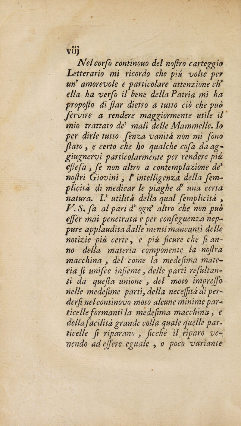 Nel corfo continouo del nojlro carteggiò Letterario mi ricordo che piu volte per un’ amorevole e particolare attenzione eh* ella ha verfo il bene della Patria mi ha propojlo di jlar dietro a tutto ciò che pub fervire a rendere maggiormente utile il mio trattato de’ mali delle Mammelle.. lo per dirle tutto fenza vanità non mi fono fiato y e certo che ho qualche cofa da ag- giugnervi particolarmente per rendere piu efiefa > fe non altro a contemplazione de8 nofiri Giovini y l* intelligenza della fem- plicità di medicar le piaghe dy una certa natura. V utilità della qual femplicita , V\ S%fa al pari d’ ogni altro che non pub ejfer mai penetrata e per confeguenza nep¬ pure applaudita dalle menti mancanti delle notizie piu certe y e piu ficure che fi an¬ no della materia componente la nofira macchina > del come la me de filma mate¬ ria fi unifee infieme , delle partì refultun¬ ti da quefla unione > del moto imprejfo nelle medefime parti, della necejfità dì per- derfi nel continovo moto alcune mìnime par¬ ticelle formanti la me defiim a macchina, e della facilità grande colla quale quelle par- ticelle fi riparano } fitcché il riparo ve- vendo ad ejfer e eguale y o poco variante
