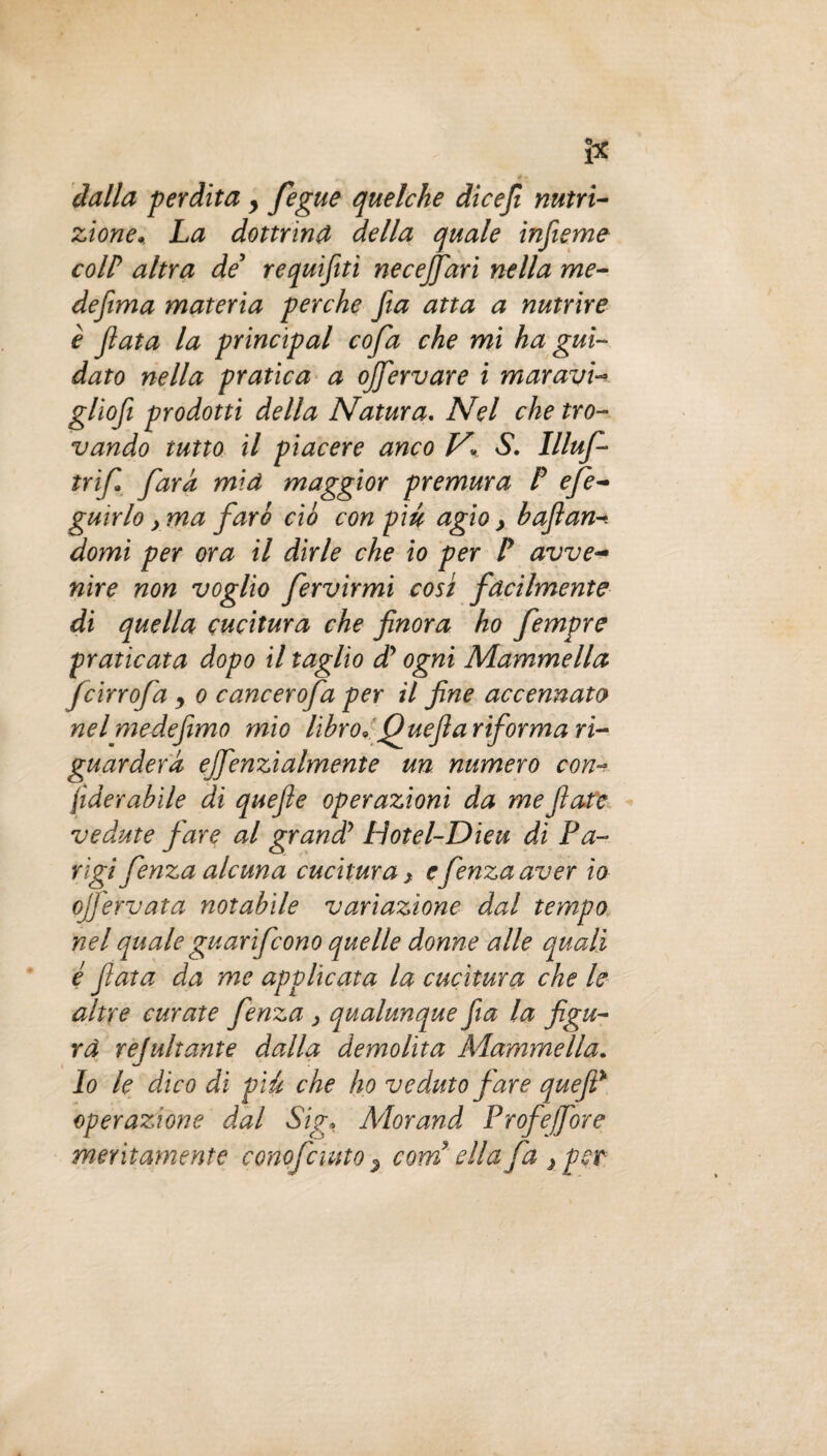 I* dalla perdita y fegue quelche dicefi nutri¬ zione» La dottrina della quale inferno coir altra de requifti necejfari nella me- defìma materia perche fa atta a nutrire è fata la principal cofa che mi ha gui¬ dato nella pratica a ojfervare i maravi- gliofi prodotti della Natura. Nel che tro¬ vando tutto il piacere anco V» S. Illuf- trif fiara mia maggior premura P efe- guirlo y ma fari ciò con pm agio y bufane domi per ora il dirle che io per P avve¬ nire non voglio fervirmi cosi facilmente di quella cucitura che finora ho fempre praticata dopo il taglio d? ogni Mammella fcirrofa , o cancerofa per il fine accennato nel mede fimo mio libro* Quefi a riforma ri¬ guarderà ejfenzialmente un numero con- jìder abile di quefte operazioni da me fiate vedute fare al granài? Lìotel-Dieu di Fa- rìgifenza alcuna cucitura, efenzaaver io ojfervata notabile variazione dal tempo nel quale guarifcono quelle donne alle quali é fiata da me applicata la cucitura che le altre curate fenza y qualunque fia la figu¬ ra refaitante dalla demolita Mammella. Io le dico di pié che ho veduto fare quefiP operazione dal Sig• Morand Profejfore meritamente conofciuto % corri ella fa } per