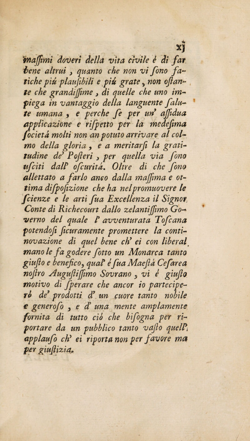 XJ 'majfimi doveri della vita civile è di far iene altrui > quanto che non vi fono fa¬ tiche più plaufibili e più grate > non ojlan~ te che grandijfìme > di quelle che uno im¬ piega in vantaggio della languente fata¬ te umana y e perche fe per un affidua applicazione e rifpetto per la medeftma focieta molti non anpotuto arrivare al col¬ mo della gloria y e a meritarfi la grati¬ tudine de’ Poferi > per quella via fono ufciti dal? ofcurita. Oltre di che fono allettato a farlo anco dalla mafifima e ot¬ tima difpofizione che ha nel promuovere le fcienze e le ani fua Excellenza il Signor Conte di Richecourt dallo zelantijjìmo Go¬ verno del quale P avventurata Tofana potendofi ficuramente promettere la conti- novazione di quel bene eh’ ei con liberal mano le fa godere fono un Monarca tanto giufo e benefico, quaP è fua Maefia Cefarea nofiro Augufiijfimo Sovrano y vi è giufio motivo di fperare che ancor io partecipe¬ rò de9 prodotti d’ un cuore tanto nobile € generofo , e di una mente ampiamente fornita di tutto ciò che bifogna per ri¬ portare da un pubblico tanto vafio quelPi applaufo eh’ ei riporta non per favore ma per giufiizia.