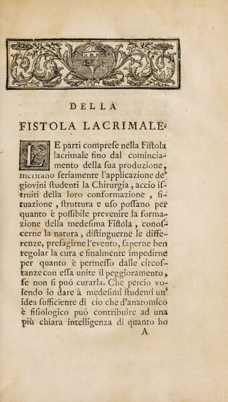 FÌSTOLA LACRIMALE* E parti corrtprefe nella Fiftola lacrimale fino dal comincia- mento della fua produzione, mentano feriaménte rapplicazioiìe de* giovini ftudenti la Chirurgia , accio if- truiti della loro conformazione , fi- tuazione 3 Struttura e ufo pollano ipùt quanto è poflibile prevenire la forma¬ zione della medefima Fiftóla , cono& cerne la natura, distinguerne le diffe¬ renze, prefagirne l’evento, faperne bei! Regolar la cura e finalménte impedirne per quanto è permeilo dalle circof- tanzecon effa unite il peggioramento , fe non fi può curarla. Che perciò vo¬ lendo io dare à medefiriii ftudenti un* idea fufficiente di ciò che d’anatomico \ r . è fisiologico può contribuire ad una piu chiara intelligenza di quanto ho A