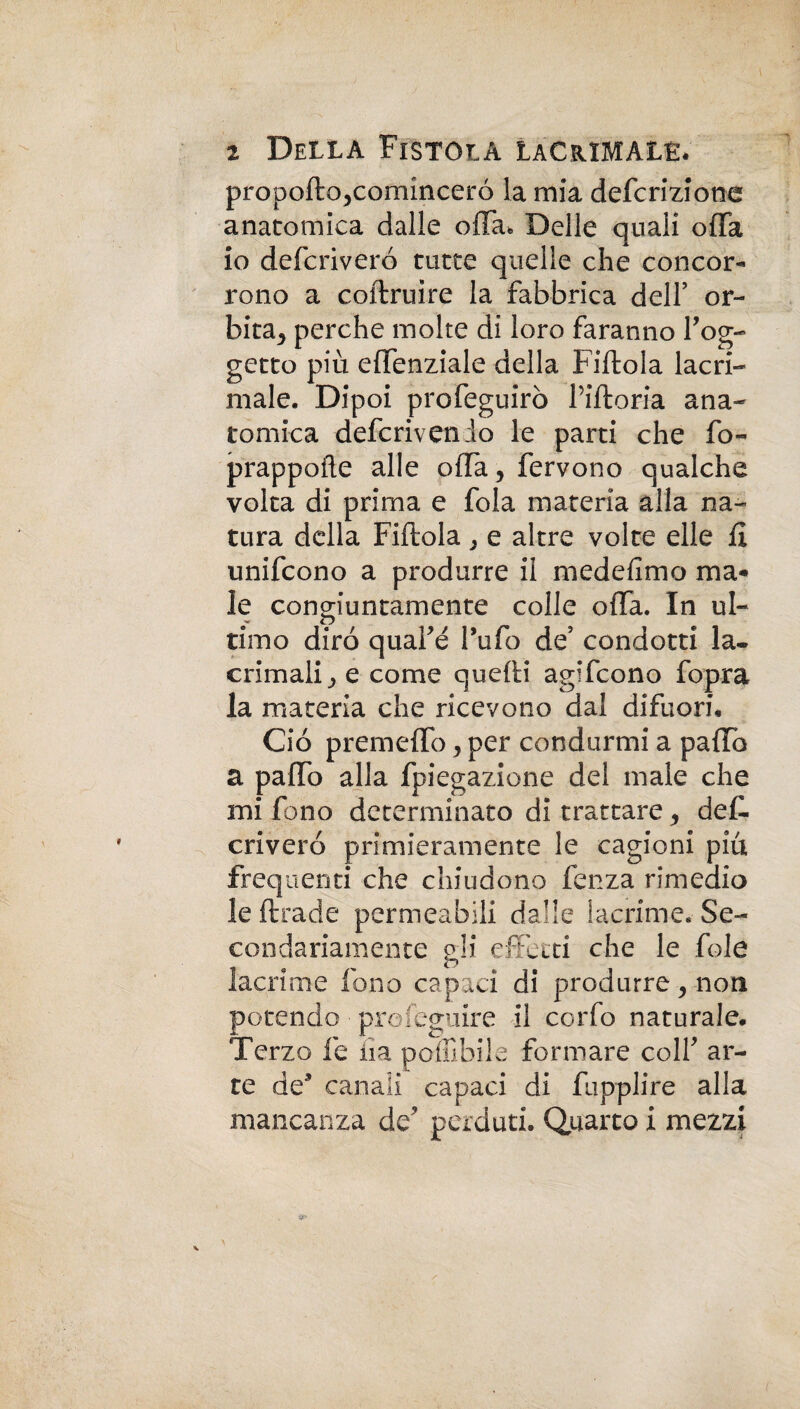 I 2 Della Fistola lacrimale. propoftojcominceró la mia defcrizione anatomica dalle offa. Delle quali offa io defcriveró tutte quelle che concor¬ rono a coftruire la fabbrica dell’ or¬ bita, perche molte di loro faranno l’og¬ getto più effenziale della Fiftola lacri¬ male. Dipoi profeguirò l’iftoria ana¬ tomica defcrivenio le parti che fo~ prappofte alle offa, fervono qualche volta di prima e fola materia alla na¬ tura della Fiftola, e altre volte elle fi unifcono a produrre il medefimo ma¬ le conojuntainente colle offa. In ul- o timo diro quafé l’ufo de’ condotti la¬ crimali, e come quelli agifcono fopra la materia che ricevono dal difuori. Ciò premeffo, per condurmi a paffo a paffo alla fpiegazione del male che mi fono determinato di trattare, deff criveró primieramente le cagioni più frequenti che chiudono fenza rimedio leftrade permeabili dalle lacrime. Se¬ condariamente gli effetti che le fole lacrime fono capaci di produrre, non potendo profeguire il corfo naturale. Terzo fe iia pofiìbile formare colf ar¬ te de’ canali capaci di fupplire alla mancanza de’ perduti. Quarto i mezzi