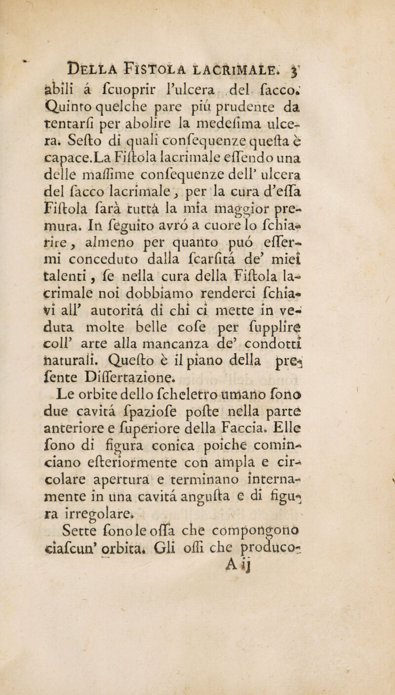 abili à fcuoprir l’ulcera del Tacco» Quinto quelche pare più prudente da tentarli per abolire la medelìma ulce¬ ra. Sedo di quali confequenze quella è capace.La Fiftola lacrimale effendo una delle ma/lime confequenze dell* ulcera del Tacco lacrimale ^ per la cura d’elfà Fiftola farà tutta la mia maggior pre¬ mura. Iti feguito avrò a cuore lo fchia<* ri re y almeno per quanto può offer¬ irli conceduto dalla fcarlità de’ miei talenti, fe nella cura della Fiftola la¬ crimale noi dobbiamo renderci fchia- vi all’ autorità di chi ci mette in ve¬ duta molte belle cofe per fupplire colf arte alla mancanza de’ condotti naturali. Quello è il piano della pre^ fente Diflertazione. Le orbite dello fcheletro umano fono due cavità fpaziofe polle nella parte anteriore e fuperiore della Faccia. Elle fono di figura conica poiché comin¬ ciano efteriormente con ampia e cir¬ colare apertura e terminano interna¬ mente in una cavità angufta e di figu* ra irregolare. \ Sette fono le offa che compongono cìafcun’ orbita. Gli olii che produco- Aij