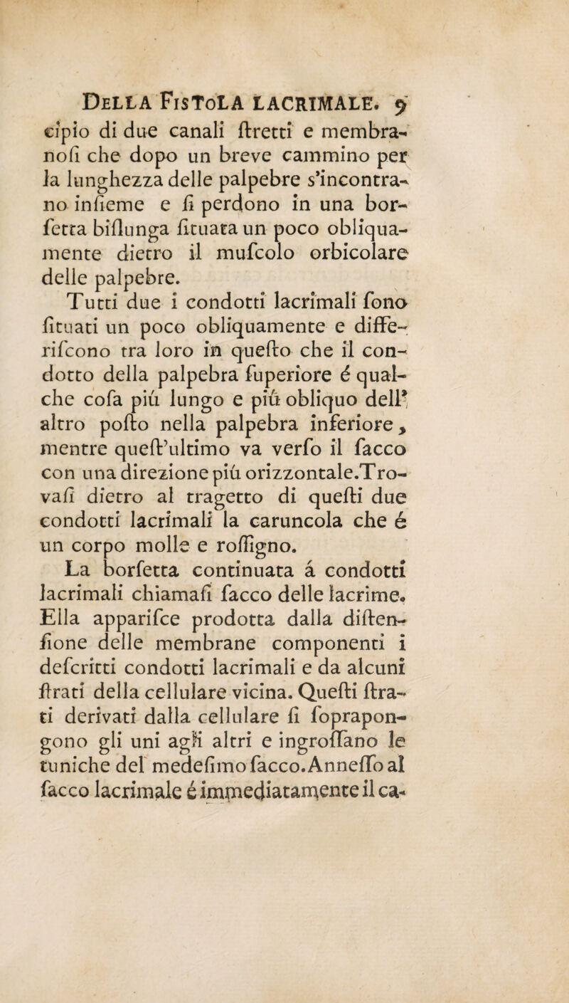 apio di due canali fretti e membra- no fi che dopo un breve cammino per la lunghezza delle palpebre s’incontra¬ no infieme e fi perdono in una bor- fetta biflunga fituata un poco obliqua¬ mente dietro il mufcolo orbicolare delle palpebre. Tutti due i condotti lacrimali fono fìtuati un poco obliquamente e diffe- rifcono tra loro in quefo che il con¬ dotto della palpebra fuperiore é qual¬ che cofa più lungo e più obliquo dell* altro pofto nella palpebra inferiore, mentre quefVultimo va verfo il facco con una direzione più orizzontale.Tro- vafi dietro al tragetto di quelli due condotti lacrimali la caruncola che è un corpo molle e roffigno. La borfetta continuata à condotti lacrimali chiamali facco delle lacrime. Ella apparifce prodotta dalla difen- fione delle membrane componenti i deferirti condotti lacrimali e da alcuni frati della cellulare vicina. Quelli fra¬ ti derivati dalla cellulare fi foprapon- gono gli uni agli altri e ingrofano le tuniche del medefimo facco.Annelfoal facco lacrimale é immediatamente il ca«