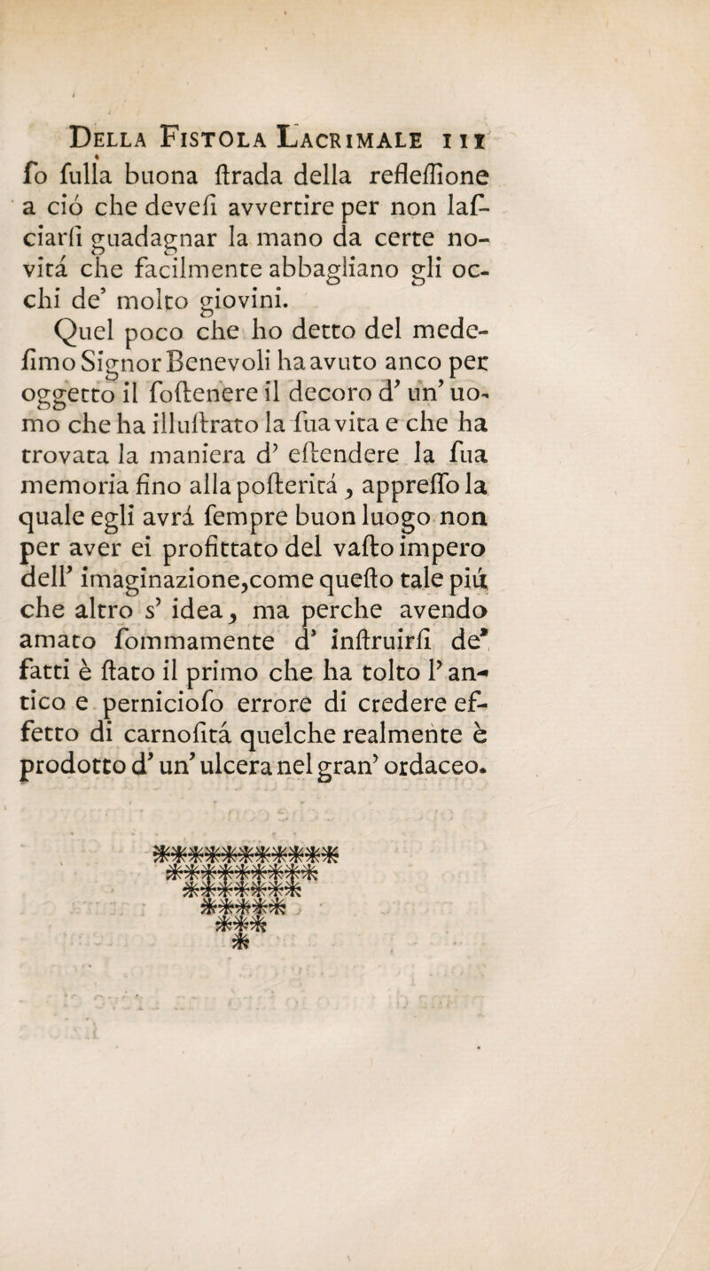 ♦ fo fulla buona ftrada della refleflione a ciò che develi avvertire per non laf- ciarfi guadagnar la mano da certe no¬ vità che facilmente abbagliano gli oc¬ chi de’ molto giovini. Quel poco che ho detto del mede- fimo Signor Benevoli ha avuto anco per oggetto il foftenere il decoro d un’ uo¬ mo che ha illullrato la fua vita e che ha trovata la maniera d’ offendere la fua memoria fino alla pofterita appreffola quale egli avra fempre buon luogo non per aver ei profittato del vallo impero dell imaginazione,come quello tale pili che altro s’ idea^ ma perche avendo amato fommamente cP inllruirli de* fatti è flato il primo che ha tolto P an¬ tico e perniciofo errore di credere ef¬ fetto di carnofità quelche realmente è prodotto d’ un* ulcera nel gran’ ordaceo*