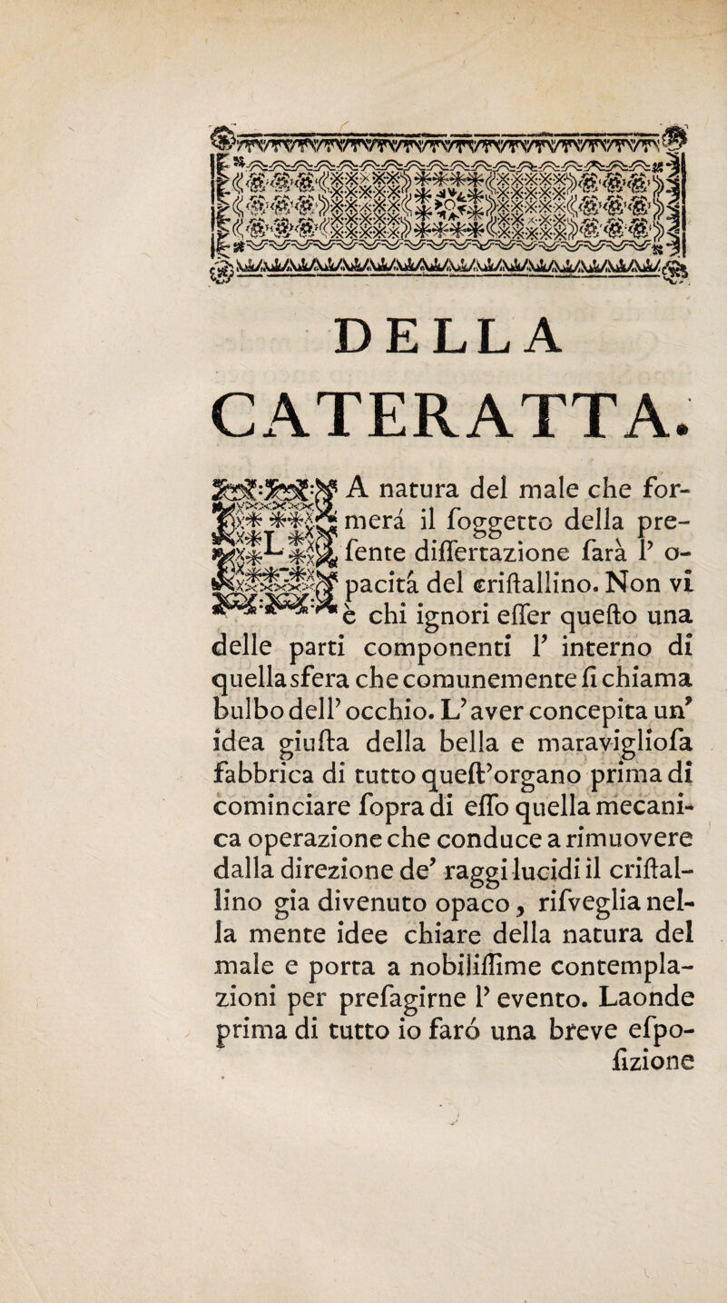 DELLA CATERATTA. A natura del male che for¬ merà il foggetto della pre¬ dente differtazione farà r o- pacità del criflallino. Non vi è chi ignori effer quello una delle parti componenti Y interno di quella sfera che comunemente fi chiama bulbo delf occhio. L? aver concepita un* idea gialla della bella e maravigliofa fabbrica di tutto quell’organo prima di cominciare fopra di eflb quella mecani- ca operazione che conduce a rimuovere dalla direzione de’ raggi lucidi il criflal¬ lino già divenuto opaco, rifveglia nel¬ la mente idee chiare della natura del male e porta a nobiliflime contempla¬ zioni per prefagirne l’evento. Laonde prima di tutto io faro una breve efpo- fizione * J