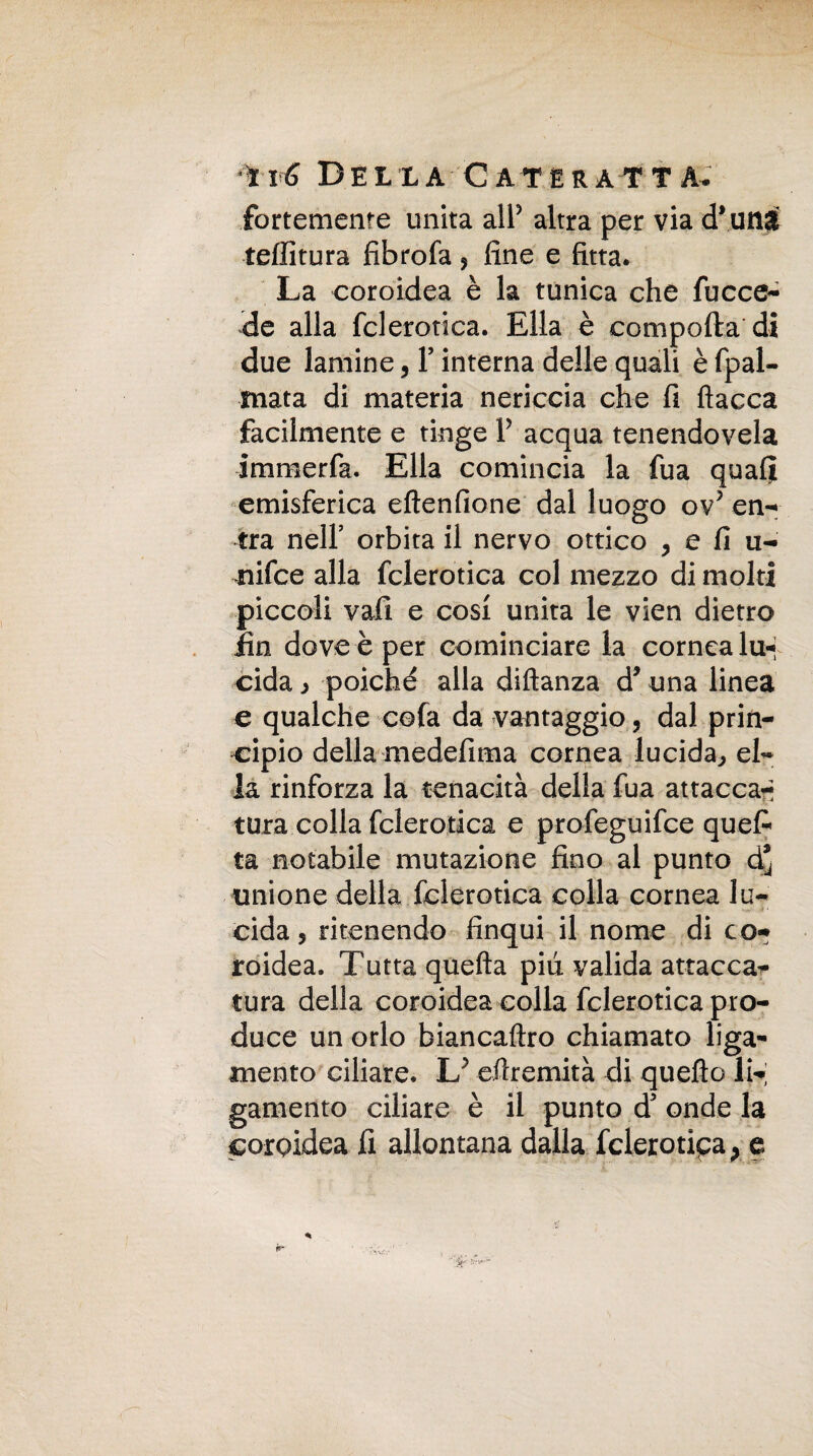 fortemente unita all5 altra per via d* uni tallitura fibrofa , fine e fitta. La coroidea è la tunica che fucce- de alla fclerotica. Ella è comporta di due lamine, Y interna delle quali è fpal- mata di materia nericcia che fi fiacca facilmente e tinge Y acqua tenendovela immerfa. Ella comincia la fua quali emisferica eftenfione dal luogo ov5 en¬ tra nell’ orbita il nervo ottico , e fi u- nifce alla fclerotica col mezzo di molti piccoli vali e cosi unita le vien dietro fin dove è per cominciare la cornea lu¬ cida > poiché alla diftanza d* una linea e qualche cofa da vantaggio, dal prin¬ cipio della medefima cornea lucida,, el¬ la rinforza la tenacità della fua attaccar* tura colla fclerotica e profeguifce quefi ta notabile mutazione fino al punto d’ unione della fclerotica colla cornea lu¬ cida, ritenendo finqui il nome di co-* roidea. Tutta quefta piti valida attacca¬ tura della coroidea colla fclerotica pro¬ duce un orlo biancaftro chiamato liga- mento ciliare. U efiremità di queflo li- gamento ciliare è il punto d* onde la coroidea fi allontana dalla fclerotipa, e