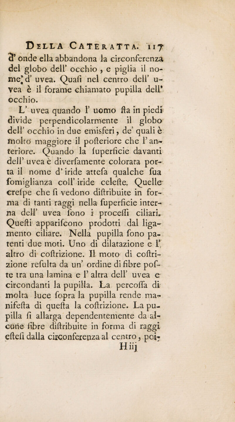 cT onde ella abbandona la circonferenza del globo deir occhio , e piglia il no¬ me* d5 uvea. Quafi nel centro dell5 u- vea è il forarne chiamato pupilla dell* occhio. L5 uvea quando Y uomo fla in piedi divide perpendicolarmente il globo dell’ occhio in due emisferi, de' quali è molto maggiore il pofteriore che F an¬ teriore. Quando la luperficie davanti deir uvea è diverfamente colorata por¬ ta il nome d’iride attefa qualche fua fomiglianza colf iride celefte. Quelle' erelpe che fi vedono diftribuite in for¬ ma di tanti raggi nella fuperficie inter¬ na dell’ uvea fono i proceffi ciliari» Quelli apparifcono prodotti dal liga- mento ciliare. Nella pupilla fono pa¬ tenti due moti. Uno di dilatazione e 1* altro di coftrizione. Il moto di coftri¬ zione refulta da un5 ordine di fibre pof- te tra una lamina e F altra dell’ uvea e circondanti la pupilla. La percoffa di molta luce fopra la pupilla rende ma- nifefta di quella la coftrizione. La pu¬ pilla fi allarga dependentemente da al¬ cune fibre diftribuite in forma di raggi cftefi dalla circonferenza al centro, pei-