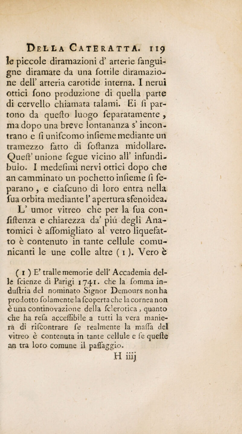 le piccole diramazioni d’ arterie fangui- gne diramate da una fottile diramazio¬ ne dell’ arteria carotide interna. I nerui ottici fono produzione di quella parte di cervello chiamata talami. Ei fi par¬ tono da quello luogo feparatamente , ma dopo una breve lontananza s’incon¬ trano e fi unifcomo infiememediante un tramezzo fatto di foflanza midollare. Quell’ unione fegue vicino all’ infundi- bulo. I medefimi nervi ottici dopo che an camminato un pochetto infieme fi fe- parano , e ciafcuno di loro entra nella fua orbita mediante l’apertura sfenoidea. L’ umor vitreo che per la fua con¬ fluenza e chiarezza da’ più degli Ana¬ tomici è affomigliato al vetro liquefat¬ to è contenuto in tante cellule comu¬ nicanti le une colle altre ( 1 ). Vero è ( 1 ) E? traile memorie dell’ Accademia del¬ le fcienze di Parigi 1741. che la fomma in- dullria del nominato Signor Demours non ha prodotto folamente la fcoperta che la cornea non è una continovazione della fclerotica , quanto che ha refa accechile a tutti la vera manie¬ ra di rifcontrare fe realmente la mafia del vitreo è contenuta in tante cellule e fe quelle an tra loro comune il paffaggio. H iiij
