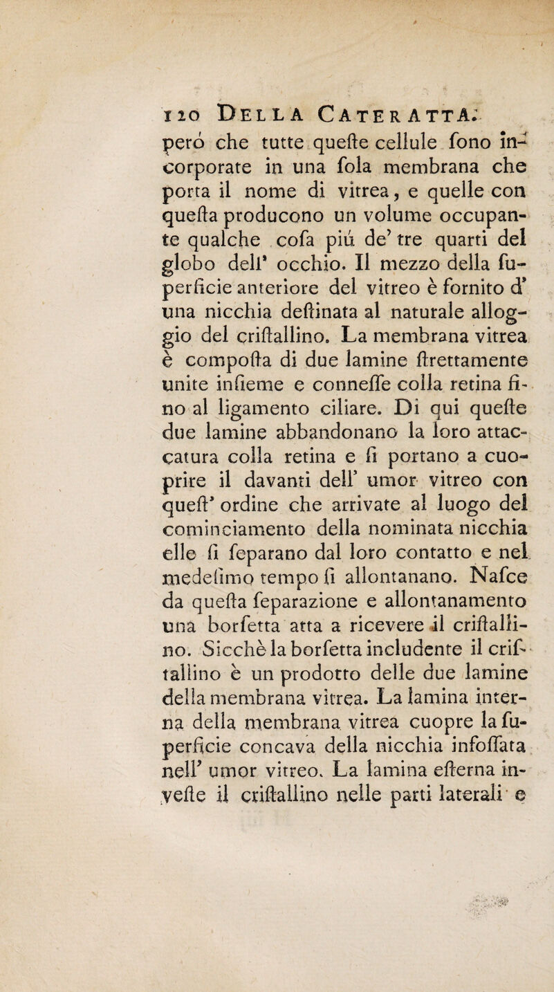 pero che tutte quelle cellule fono in¬ corporate in una fola membrana che porta il nome di vitrea, e quelle con quella producono un volume occupan¬ te qualche cofa piu de’ tre quarti del globo dell* occhio. Il mezzo della fu- perlìcie anteriore del vitreo è fornito d* una nicchia deftinata al naturale allog¬ gio del crillallino. La membrana vitrea è compolla di due lamine llrettamente unite infieme e conneffe colla retina fi¬ no al ligamento ciliare. Di qui quelle due lamine abbandonano la loro attac- catura colla retina e fi portano a cuo- prire il davanti deir umor vitreo con quell* ordine che arrivate al luogo dei cominciamento della nominata nicchia elle fi feparano dal loro contatto e nel medefimo tempo fi allontanano. Nafce da quella feparazione e allontanamento una borfetta atta a ricevere il crifìalli- no. Sicché la borfetta includente il enfi- rallino è un prodotto delle due lamine della membrana vitrea. La lamina inter¬ na della membrana vitrea cuopre la fu- perfide concava della nicchia infoffata nell' umor vitreo. La lamina eflerna in- velie il criftallino nelle parti laterali' e