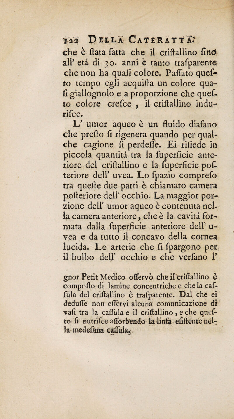 che è fiata fatta che il criflallino fino all’ età di 30. anni è tanto trafparente che non ha quafi colore. Paffete ques¬ to tempo egli acquifìa un colore qua¬ li giallognolo e a proporzione che quef- to colore crefce , il criflallino indù- rifee. U umor aqueo è un fluido diafano che pretto fi rigenera quando per qual¬ che cagione fi perdette. Ei rifiede in piccola quantità tra la fuperficie ante¬ riore del criflallino e la fuperficie pofe tenore dell* uvea. Lo fpazio comprefo tra quefle due parti è chiamato camera pofteriore dell5 occhio. La maggior por¬ zione dell5 umor aqueo è contenuta nel¬ la camera anteriore ^ che è la cavità for¬ mata dalla fuperficie anteriore dell5 u- vea e da tutto il concavo della cornea lucida. Le arterie che fi fpargono per il bulbo dell5 occhio e che verfano P gnor Petit Medico offervò che ircriflaìlino è compoflo di lamine concentriche e che la caf- fula del criflallino è trafparente. Dal che ei dedufle non ettervi alcuna comunicazione da 'vafi tra la caflula e il criflallino , e che quef- to fi nutrìfee aflbrbendo la linfa efiftente nel¬ la meddima cattala.