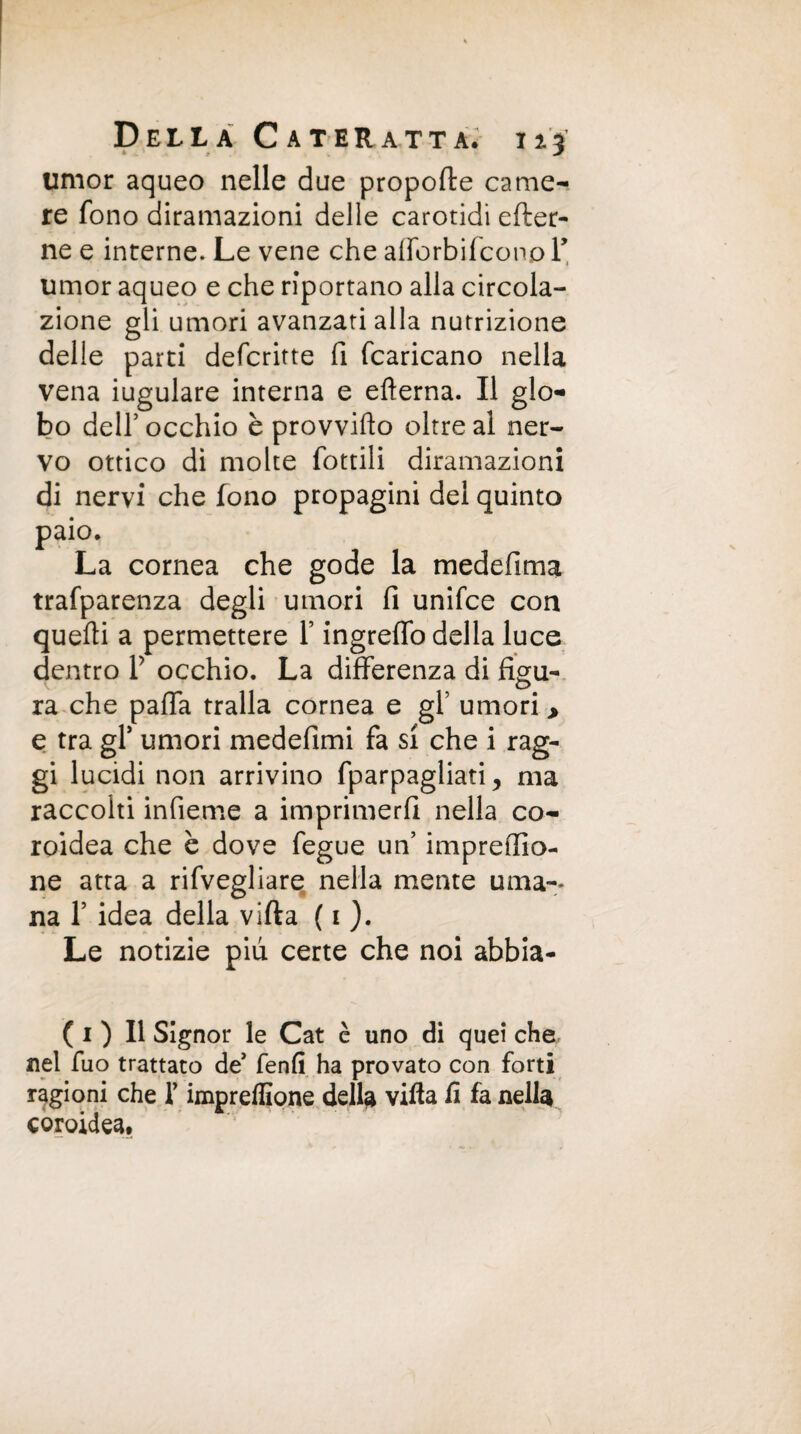 umor aqueo nelle due propolle came¬ re fono diramazioni delle carotidi efter- ne e interne. Le vene che afforbi(cono Y umor aqueo e che riportano alla circola¬ zione gli umori avanzati alla nutrizione delle parti defcritte fi fcaricano nella vena iugulare interna e efterna. Il glo¬ bo dell’occhio è provvido oltre al ner¬ vo ottico di molte fottili diramazioni di nervi che fono propagini del quinto paio. La cornea che gode la medefima trafparenza degli umori fi unifce con quelli a permettere Y ingreffo della luce dentro V occhio. La differenza di figu¬ ra che paffa traila cornea e gl’ umori > e tra gl’ umori medefimi fa si che i rag¬ gi lucidi non arrivino fparpagliati, ma raccolti infieme a imprimerli nella co¬ roidea che è dove fegue un’ impreso¬ ne atta a rifvegliare nella mente urna-* na 1’ idea della villa ( 1 ). Le notizie piu certe che noi abbia- ( 1 ) Il Signor le Cat è uno di quei che nel fuo trattato de* fenfi ha provato con forti ragioni che f impreflìone della villa li fa nella coroidea.