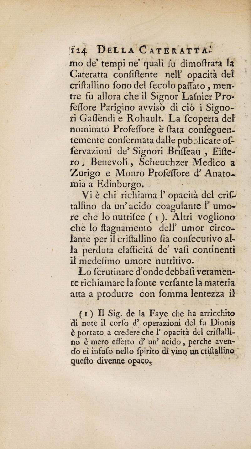ino de’ tempi ne5 quali fu dimoflrata la Cateratta confidente nell opacità del criflallino fono del fecolo paffato y men¬ tre fu allora che il Signor Lafnier Pro- fefiore Parigino avvisò di ciò i Signo¬ ri Gaffendi e Rohault. La Scoperta del nominato Profeffore è fiata confeguen- temente confermata dalle pubblicate of- fervazioni de* Signori Briffeau y Eifle- ro> Benevoli y Scheuchzer Medico a Zurigo e Monro Profeffore d* Anato-* mia a Edinburgo. Vi è chi richiama V opacità del cris¬ tallino da un’ acido coagulante P umo¬ re che lo nutrifce ( i ). Altri vogliono che lo flagnamento dell’ umor circo¬ lante per il criftallino fia confecutivo al¬ la perduta elaflicità de5 vali continenti il medefimo umore nutritivo. Lo fcrutinare ffonde debbafi veramen¬ te richiamare la fonte verfante la materia atta a produrre con fortuna lentezza il ( i ) Il Sig. de la Faye che ha arricchito di note il corfo d5 operazioni del fu Dìonis è portato a credere che Y opacità del criftalli- no è mero effètto d’ un5 acido, perche aven¬ do ei infufo nello fpirito di vino un criftallino quello divenne opaco*