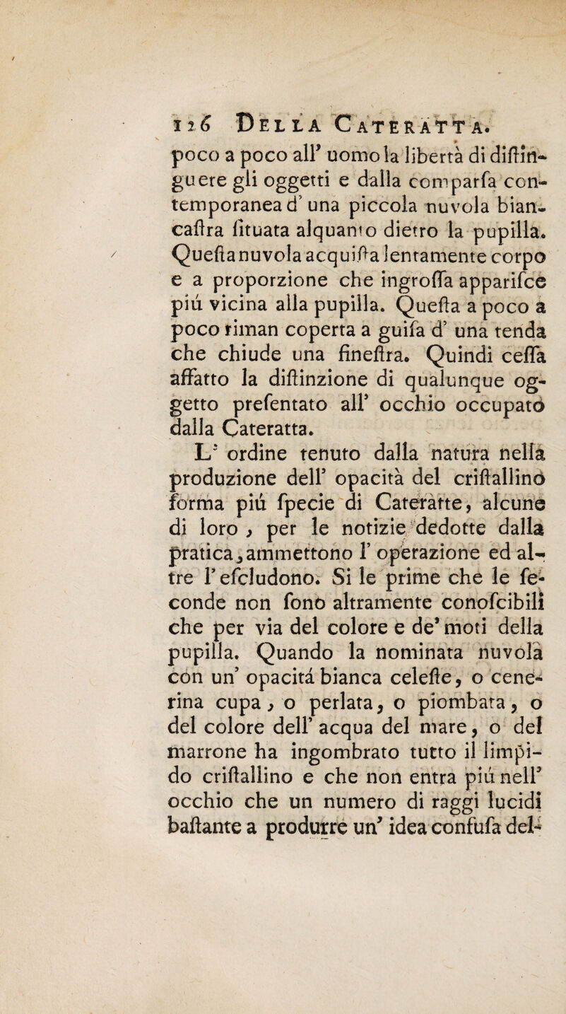 poco a poco all' uomo la libertà di difilli- guere gli oggetti e dalla comparfa con¬ temporanea d una piccola nuvola bian- caflra lìtuata alquanto dietro la pupilla* Quefianuvola acquila lentamente corpo e a proporzione che ingrofla apparile© più vicina alla pupilla* Quella a poco a poco riman coperta a guila d’ una tenda che chiude una finefira. Quindi cefla affatto la difìinzione di qualunque og¬ getto prefentato all5 occhio occupato dalla Cateratta. L* ordine tenuto dalla natura nella produzione dell5 opacità del criflallino forma più fpecie di Cateratte, alcune di loro , per le notizie dedotte dalla pratica j ammettono 1’ operazione ed al¬ tre l’efcludono. Si le prime che le fe¬ conde non fonò altramente conofcibili che per via del colore e de’moti della pupilla. Quando la nominata nuvola con un5 opacità bianca celefle, o cene¬ rina cupa, o periata, o piombata, o del colore dell’ acqua del mare, o del marrone ha ingombrato tutto il limpi¬ do criflallino e che non entra più nell3 occhio che un numero di raggi lucidi ballante a produrre un’ idea confufa del-