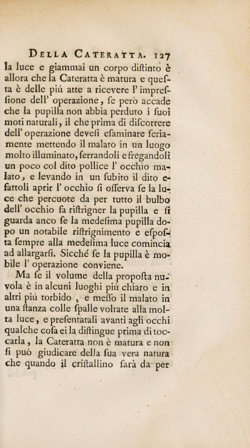 la luce e giammai un corpo diftinto è allora che la Cateratta è matura e quef- ta è delle piu atte a ricevere Y impref- fione dell’ operazione, fe però accade che la pupilla non abbia perduto i fuoi moti naturali, il che prima di difcorrere deir operazione develi efaminare feda¬ mente mettendo il malato in un luogo molto illuminato, ferrandoli e fregandoli un poco col dito pollice Y occhio ma¬ lato., e levando in un fubito il dito e- fattoli aprir Y occhio fi ofierva fe la lu¬ ce che percuote da per tutto il bulbo dell’ occhio fa riftrigner la pupilla e fi guarda anco fe la medefima pupilla do¬ po un notabile riftrignimento e efpof-' ta fempre alla medefima luce comincia ad allargarli. Sicché' fe la pupilla è mo¬ bile f operazione conviene. Ma fe il volume della propofta nu¬ vola è in alcuni luoghi più chiaro e in altri piu torbido , e melfo il malato in una ftanza colle fpalle voltate alla mol¬ ta luce, eprefentatali avanti agli occhi qualche cofa ei la diftingue prima di toc¬ carla , la Cateratta non è matura e non fi può giudicare delia fua vera natura che quando il criftallino farà da per