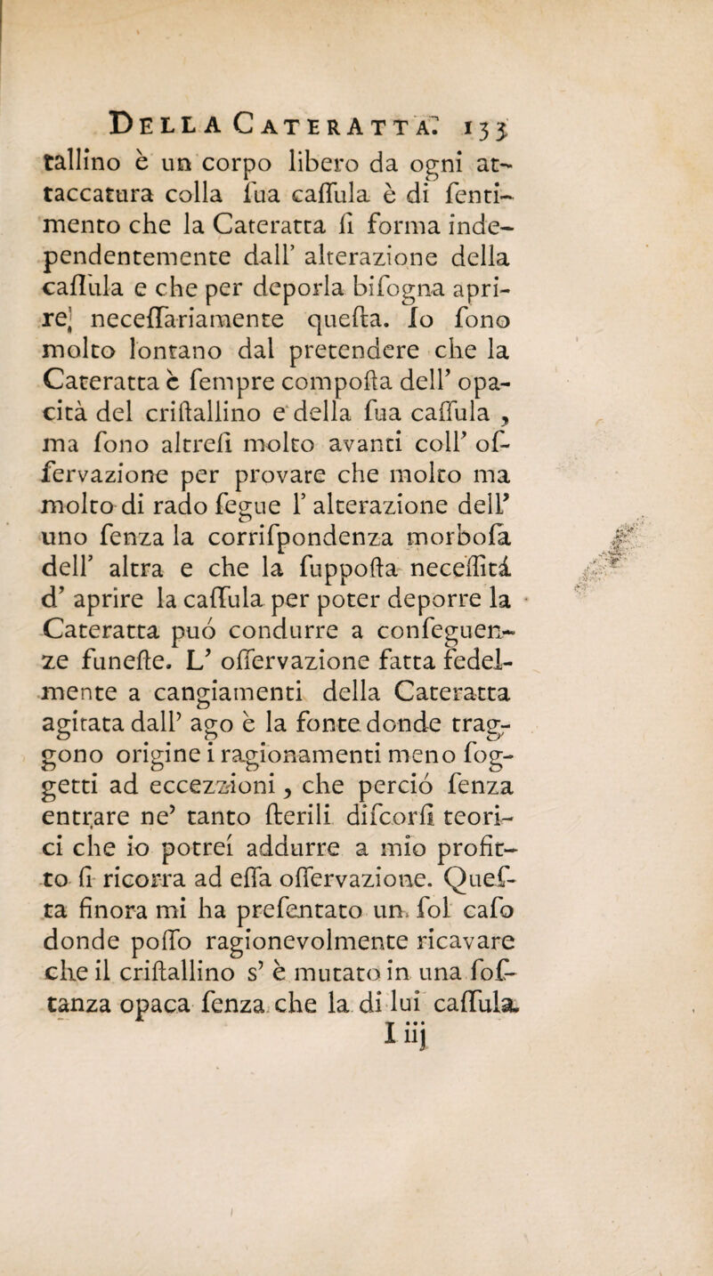 tallino è un corpo libero da ogni at- taccatura colla Tua caffula è di Tenti- mento che la Cateratta li forma inde- pendentemente dall’ alterazione della caflula e che per deporla bifogna apri¬ re' neceffariamente quella. Io fono molto lontano dal pretendere che la Cateratta c Tempre comporta delT opa¬ cità del criftallino e della Tua caffula , ma fono altrell molto avanti colf of- fervazione per provare che molto ma molto di rado fegue T alterazione delT uno fenza la corrifpondenza morbofa delT altra e che la fuppofta neceffità d’ aprire la caffula per poter deporre la Cateratta può condurre a confeguen- ze funefte. U ofiervazione fatta fedel¬ mente a cangiamenti della Cateratta n agitata dalT ago è la fonte donde tragr gono origine i ragionamenti meno fog- getti ad eccezioni , che perciò fenza entrare ne? tanto Iterili difcorfi teori¬ ci che io potrei addurre a mio profit¬ to fi ricorra ad erta offervazione. Quef¬ ta finora mi ha prefentato un. fol cafo donde pollo ragionevolmente ricavare che il criftallino s’ è mutato in una fot tanza opaca fenza che la di lui caffula, 1 ìij