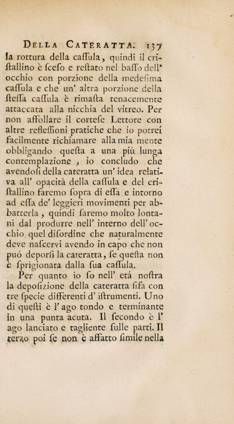 la rottura della caffula, quindi il cri- ftallino è (cefo e reftato nel baffo dell* occhio con porzione della mede fi ma caffula e che un altra porzione della fteffa caffula è rimafta tenacemente attaccata alla nicchia del vitreo. Per non affollare il cortefe Lettore con altre refleffioni pratiche che io potrei facilmente richiamare alla mia mente obbligando quefta a una più lunga contemplazione , io concludo che avendoli della cateratta un’ idea relati¬ va alT opacità della caffula e del cri~ ftallino faremo fopra di effa e intorno ad effa de* leggieri movimenti per ab¬ batterla ^ quindi faremo molto lonta¬ ni dal produrre nell' interno dell'oc¬ chio quel difordine che naturalmente deve nafcervi avendo in capo che non può deporft la cateratta, fe quefta non è fprigionata dalla fua caffula. Per quanto io fo nell* età noftra la depofizione della cateratta fifa con tre fpecie differenti d’iftrumenti. Uno di quelli è T ago tondo e terminante in una punta acuta. Il fecondo è V ago lanciato e tagliente fulle parti. Il ler ao poi fe non b affatto ùmile nella