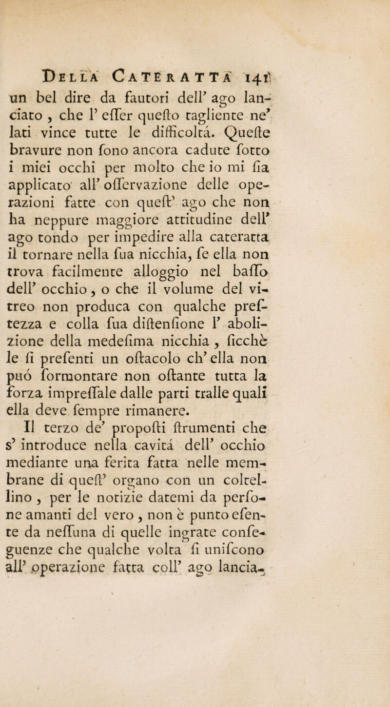 un bel dire da fautori deir ago lan¬ ciato , che P effer quello tagliente ne* lati vince tutte le difficoltà. Quelle bravure non fono ancora cadute fotto i miei occhi per molto che io mi Ila applicato alP offervazione delle ope¬ razioni fatte con quefP ago che non ha neppure maggiore attitudine delP ago tondo per impedire alla cateratta il tornare nella fu a nicchia^ fe ella non trova facilmente alloggio nel baffo delP occhio 5 o che il volume del vi¬ treo non produca con qualche pref- tezza e colla fua dillenlione P aboli¬ zione della medefima nicchia , Picchè le fi prefenti un oftacolo cip ella non può formontare non oftante tutta la forza impreffale dalle parti traile quali ella deve Tempre rimanere. Il terzo de' proporti finimenti che s5 introduce nella cavità delP occhio mediante una ferita fatta nelle mem¬ brane di quefF organo con un coltel¬ lino , per le notizie datemi da perfo- ne amanti del vero 5 non è punto efen- te da neffuna di quelle ingrate confe- guenze che qualche volta fi unifcono alP operazione fatta colP ago lancia-