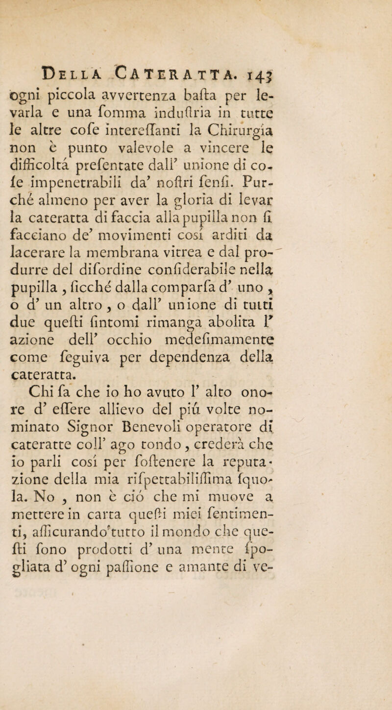 ogni piccola avvertenza balla per le¬ varla e una fomma induflria in tutte le altre cofe intereffanti la Chirurgia non è punto valevole a vincere le difficoltà prefentate dall' unione di co. le impenetrabili da' noflri lenii. Pur¬ ché almeno per aver la gloria di levar la cateratta di faccia alla pupilla non fi facciano de' movimenti cosi arditi da lacerare la membrana vitrea e dal pro¬ durre del difordine confiderabile nella pupilla , ficché dalla comparfa d' uno y o d' un altro , o dall' unione di tutti due quelli fintomi rimanga abolita V azione dell' occhio medefimamente come feguiva per dependenza della cateratta. Chi fa che io ho avuto 1' alto ono¬ re d' elfere allievo del più volte no¬ minato Signor Benevoli operatore di cateratte colf ago tondo y crederà che io parli cosi per follenere la reputa* zione della mia rifpettabiliffima fquo- la. No 5 non è ciò che mi muove a mettere in carta quelli miei fentimen- ti, afficurando'tutto il mondo che que¬ lli fono prodotti d' una mente (pa¬ gliata d’ ogni paffione e amante di ve-