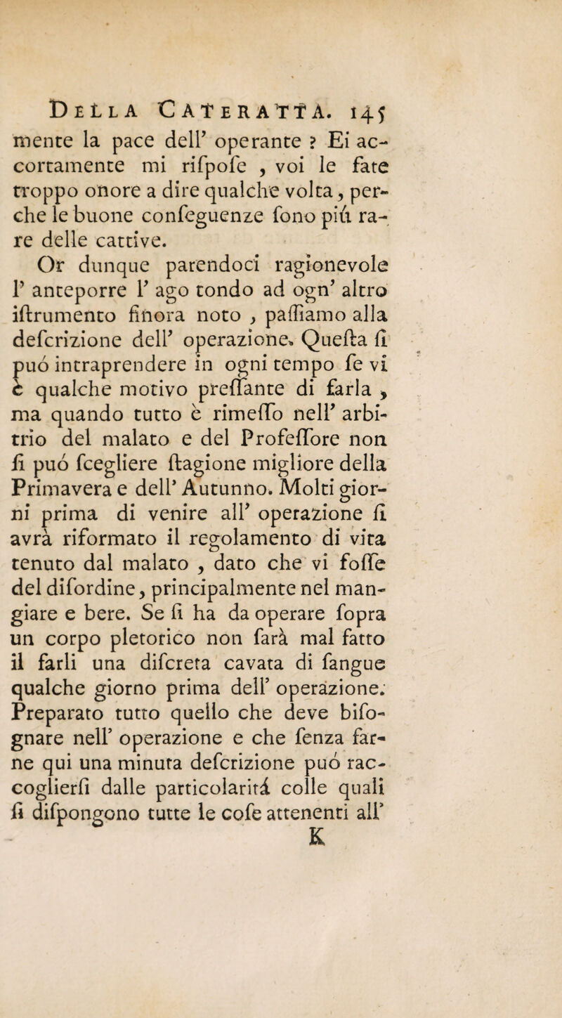 mente la pace deir operante ? Ei ac¬ cortamente mi rifpofe , voi le fate troppo onore a dire qualche volta ? per¬ che le buone confeguenze fono pili ra¬ re delle cattive. Or dunque parendoci ragionevole T anteporre Y ago tondo ad ogn’ altro iftrumento finora noto , palliamo alla defcrizione dell* operazione* Quella fi. può intraprendere in ogni tempo fe vi c qualche motivo preflante di farla > ma quando tutto è rimetto nell' arbi¬ trio del malato e del ProfefTore non fi può fcegliere ftagione migliore della Primavera e dell* Autunno. Molti gior¬ ni prima di venire alY operazione fi avrà riformato il regolamento di vita tenuto dal malato , dato che vi fotte del difordine, principalmente nel man¬ giare e bere. Se fi ha da operare fopra un corpo pletorico non farà mal fatto il farli una difcreta cavata di fangue qualche giorno prima dell’ operazione. Preparato tutto quello che deve bifo- gnare nell’ operazione e che fenza far¬ ne qui una minuta defcrizione può rac¬ coglierli dalle particolarità colle quali fi difpongono tutte le cofe attenenti all’ K
