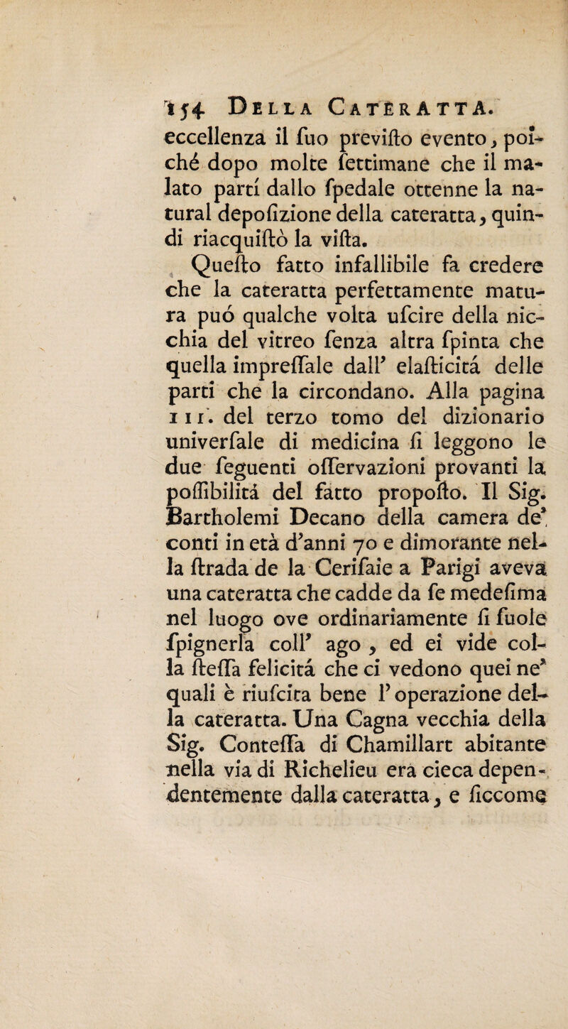 eccellenza il Tuo previllo evento ^ poi¬ ché dopo molte letamane che il ma¬ lato parti dallo fpedale ottenne la na¬ turai depofizione della cateratta y quin¬ di riacquiftò la villa. Quello fatto infallibile fa credere che la cateratta perfettamente matu¬ ra può qualche volta ufcire della nic¬ chia del vitreo fenza altra fpinta che quella imprecale dair elafticità delle parti che la circondano. Alla pagina 111. del terzo tomo del dizionario univerfale di medicina fi leggono le due feguenti offervazioni provanti la poffibilità del fatto propollo. Il Sig. Bartholemi Decano della camera de* conti in età d*anni 70 e dimorante nel¬ la ftrada de la Cerifaie a Parigi aveva una cateratta che cadde da fe medefima nel luogo ove ordinariamente fi fuole fpignerla colf ago y ed ei vide col¬ la ftefTa felicità che ci vedono quei ne* quali è riufcita bene P operazione del¬ la cateratta. Una Cagna vecchia della Sig. ContefFa di Chamillart abitante nella via di Richelieu era cieca depen¬ dentemente dalla cateratta} e ficcome