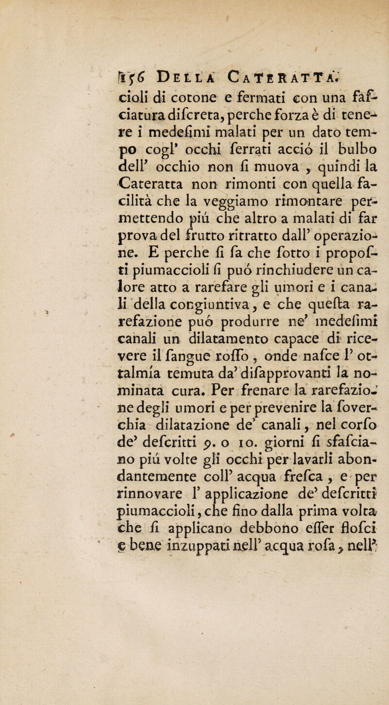 / ftffi Della CATERATTÀr cioli di cotone e fermati con una fal¬ ciatura difcreta, perche forza è di tene¬ re i medefimi malati per un dato tem¬ po cogl' occhi ferrati accio il bulbo aeir occhio non li muova > quindi la Cateratta non rimonti con quella fa¬ cilità che la veggiamo rimontare per¬ mettendo pili che altro a malati di far prova del frutto ritratto dall’ operazio¬ ne. E perche li fa che fotto i propof- ti piumaccioli li può rinchiudere un ca¬ lore atto a rarefare gli umori e i cana¬ li della congiuntiva, e che quella ra¬ refazione può produrre ne* medelimi canali un dilatamento capace di rice¬ vere il fangue rollo , onde nafce V of¬ talmia temuta da5 difapprovanti la no¬ minata cura. Per frenare la rarefazio-’ ne degli umori e per prevenire la fover- chia dilatazione de* canali, nel corfo de* deferirti p. o io. giorni fi sfafeia- no piu volte gli occhi per lavarli abon- dantemente colf acqua frefea , e per rinnovare Y applicazione de5 deferirti piumaccioli 5 che fino dalla prima volta che fi applicano debbono elfer flofei S bene inzuppati nell5 acqua rofa > nell*