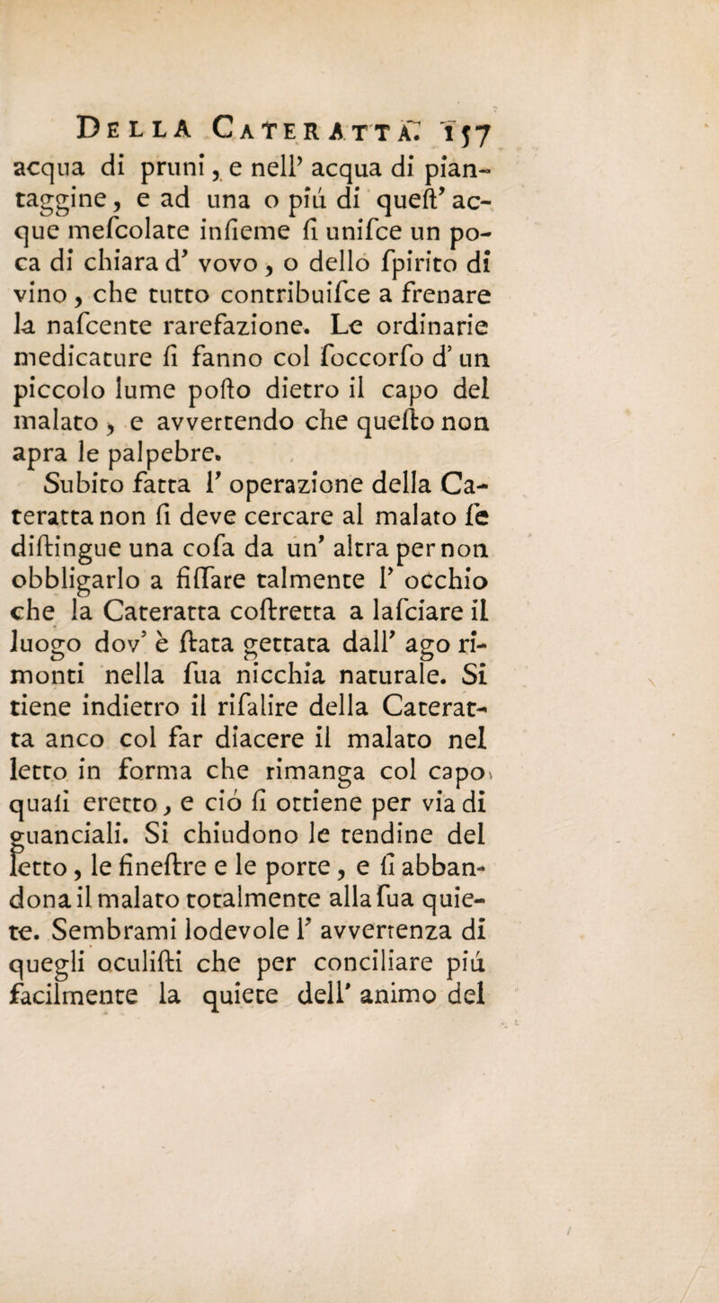acqua di pruni , e nell’ acqua di pian¬ taggine, e ad una o piu di qued ac¬ que mefcolate infieme fi unifce un po¬ ca di chiara d* vovo, o dello fpirito di vino, che tutto contribuire a frenare la nafcente rarefazione. Le ordinarie medicature fi fanno col foccorfo d’ un piccolo lume porto dietro il capo del malato > e avvertendo che quello non apra le palpebre. Subito fatta V operazione della Ca¬ teratta non fi deve cercare al malato fe diftingue una cofa da un’ altra per non obbligarlo a fidare talmente Y occhio che la Cateratta coflretta a lafciare il luogo dov’ è fiata gettata dall’ ago ri¬ monti nella fua nicchia naturale. Si tiene indietro il rifalire della Caterat¬ ta anco col far diacere il malato nel letto in forma che rimanga col capo^ quali eretto, e ciò fi ottiene per via di guanciali. Si chiudono le tendine del letto, le fineftre e le porte , e fi abban¬ dona il malato totalmente alla fua quie¬ te. Sembrami lodevole Y avvenenza di quegli oculifti che per conciliare piu facilmente la quiete dell' animo del