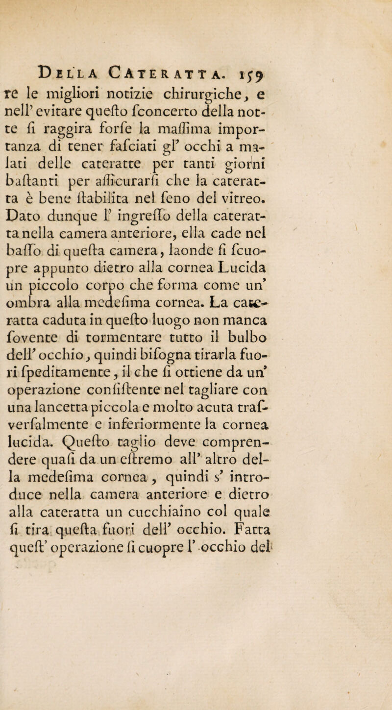 re le migliori notizie chirurgiche, e nell’ evitare quello fconcerto della not¬ te fi raggira forfè la maffima impor¬ tanza di tener fafciati gf occhi a ma¬ lati delle cateratte per tanti giorni badanti per aliìcuradì che la caterat¬ ta è bene llabilita nel feno del vitreo. Dato dunque f ingreffo della caterat¬ ta nella camera anteriore, ella cade nel baffo di quella camera, laonde fi fcuo- pre appunto dietro alla cornea Lucida un piccolo corpo che forma come un’ ombra alla medefima cornea. La cate¬ ratta caduta in quello luogo non manca fovente di tormentare tutto il bulbo deir occhio, quindi bifogna tirarla fuo¬ ri fpeditamente, il che li ottiene da un operazione confidente nel tagliare con una lancetta piccola e molto acuta trafi* verbalmente e inferiormente la cornea lucida. Quello taglio deve compren¬ dere quafi da un eltremo all* altro del¬ la medefima cornea , quindi s* intro¬ duce nella camera anteriore e dietro alla cateratta un cucchiaino col quale li tira quella fuori deli’ occhio. Fatta quell’ operazione fi cuopre f occhio del