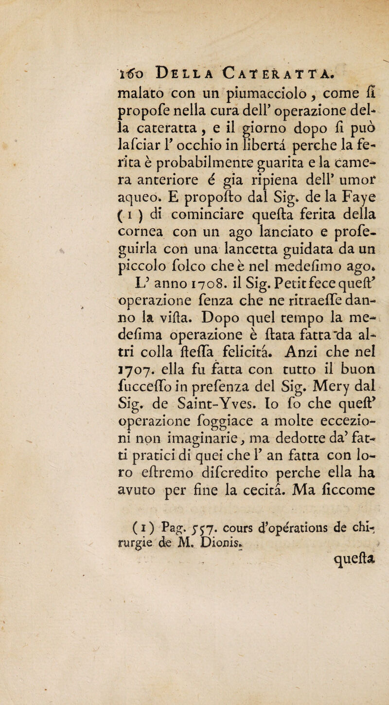 malato con un piumacciolo 5 come fi propofe nella cura dell’ operazione del¬ la cateratta, e il giorno dopo fi può lafciar Y occhio in libertà perche la fe¬ rita è probabilmente guarita e la came¬ ra anteriore é già ripiena dell* umor aqueo. E proposto dal Sig. de la Faye ( i ) di cominciare quella ferita della cornea con un ago lanciato e profe- guirla con una lancetta guidata da un piccolo folco che è nel medefimo ago. L5 anno 1708. il Sig. Petit fece queff operazione fenza che ne ritraelfe dan¬ no la villa. Dopo quel tempo la me- defima operazione è Hata fatta'da al¬ tri colla lidia felicità* Anzi che nel 1707. ella fu fatta con tutto il buon fuccefloin prefenza del Sig. Mery dal Sig. de Saint-Yves. Io fo che quell* operazione foggiace a molte eccezio¬ ni non imaginarie, ma dedotte da’ fat¬ ti pratici di quei che Y an fatta con lo¬ ro diremo difcredito perche ella ha avuto per fine la cecità. Ma ficcome ( 1 ) Pag. 757. cours cTopérations de chi¬ rurgie de AL Dionis. quella
