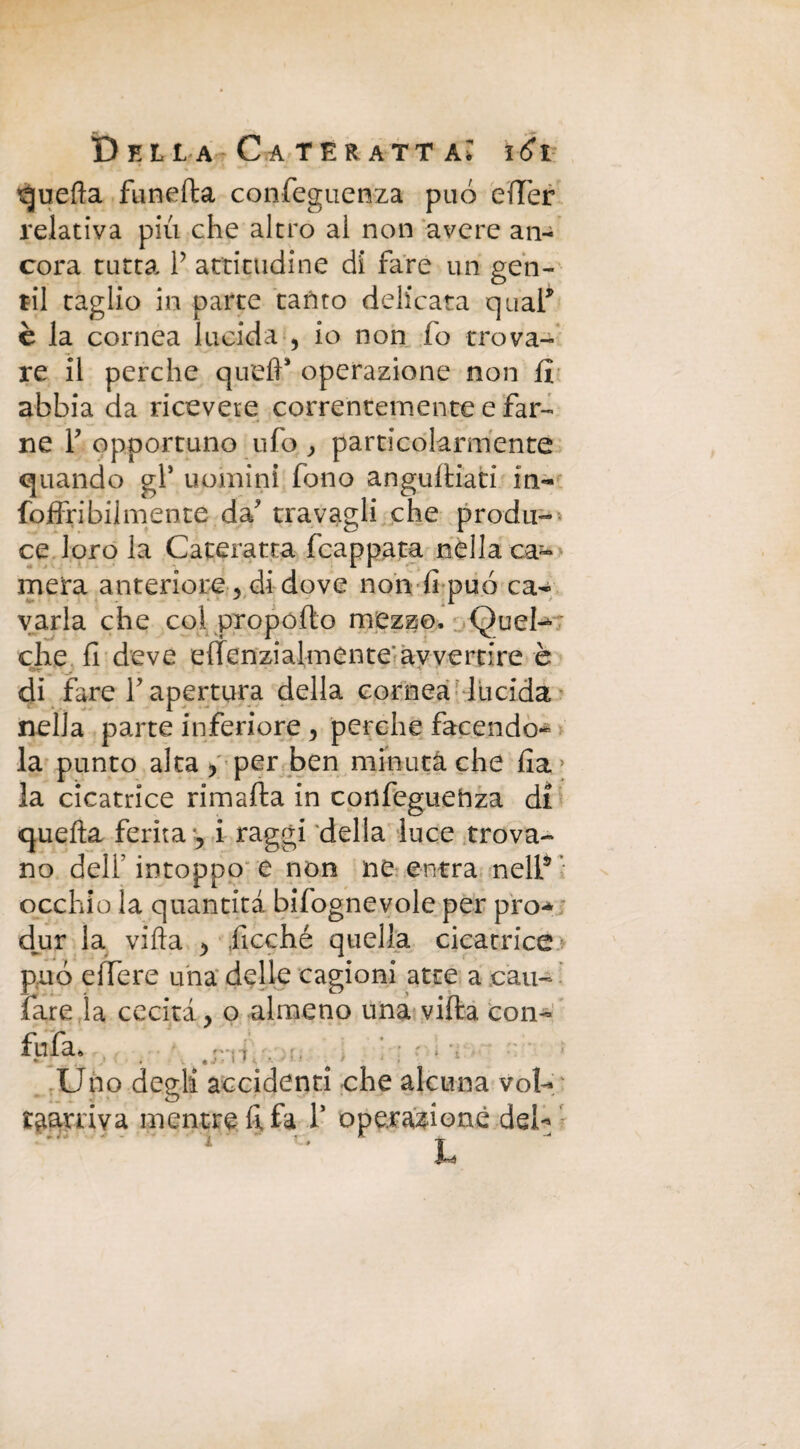 quella funefta confeguenza può edèr relativa più che altro al non avere an¬ cora tutta P attitudine di fare un gen¬ til taglio in parte tanto delicata qual* è la cornea lucida , io non (o trova¬ re il perche quefP operazione non (ì abbia da ricevete correntemente e far¬ ne r opportuno ufo , particolarmente quando gl5 uomini fono anguftiati in- foffribilmente da' travagli che produ¬ ce loro la Cateratta (cappata nella ca¬ mera anteriore 3 di dove non fi può ca¬ varla che col propófto mezzo. Quel- che fi deve effenzialmente avvertire è . - _r di fare l'apertura della cornea lucida nella parte inferiore , perche facendo¬ la punto alta , per ben minuta che fia > la cicatrice rimafta in confeguehza di quella ferita , i raggi della luce trova¬ no delP intoppo e non ne entra nell5 occhio la quantità bifognevole per prò** djur la vifta , .Picchè quella cicatrice può edere una delle cagioni atte a cari- fare la cecità, o almeno una vifta con¬ fida* Uno degli accidenti che alcuna voi- garriva mentre fifa P operazione del- h