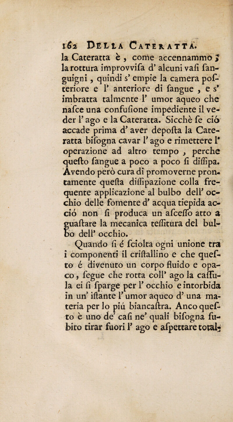 la Cateratta è , come accennammo 3 la rottura improvvifa d* alcuni vali fan- guigni , quindi s’ empie la camera pos¬ teriore e P anteriore di fangue , es1 imbratta talmente P umor aqueo che nafce una confusone impediente il ve¬ der P ago e la Cateratta. Sicché fé ciò accade prima d* aver deporta la Cate¬ ratta biibgna cavar P ago e rimettere P operazione ad altro tempo > perche quefto fangue a poco a poco rt diffipa. Avendo però cura di promoverne pron¬ tamente quella diffipazione colla fre¬ quente applicazione al bulbo delP oc¬ chio delle fornente d* acqua tiepida ac¬ ciò non fi produca un afcefifo atto a guadare la mecanica teffitura del bul¬ bo dell* occhio. Quando fi é fcioltà ogni unione tra i componenti il criftallino e che quef¬ to é divenuto un corpo fluido e opa¬ co , fegue che rotta coll* ago la caflfu- la ei fi fparge per P occhio e intorbida in un Mante Pumor aqueo d? una ma¬ teria per lo più. biancastra. Anco quef¬ to è uno de cali ne* quali bifogna Su¬ bito tirar fuori P ago e afpettare total-