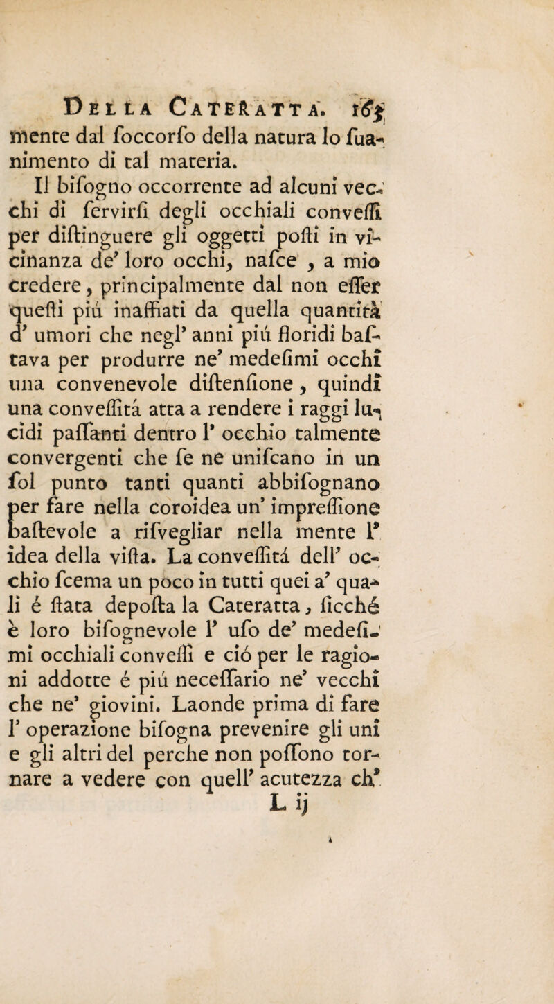 mente dal foccorfo della natura lo Tua-*, nimento di tal materia. Il bifogno occorrente ad alcuni vec¬ chi di fervirfi degli occhiali convelli per diftinguere gli oggetti polli in vi¬ cinanza de' loro occhi, nafce , a mio credere, principalmente dal non efler quelli piu inaffiati da quella quantità d’ umori che negP anni piu floridi bas¬ tava per produrre ne’ medefimi occhi una convenevole diftenfione, quindi una conveffità atta a rendere i raggi lu^ cidi partami dentro 1* occhio talmente convergenti che fe ne unifcano in un fol punto tanti quanti abbifognano per fare nella coroidea un’ imprellìone baftevole a rifvegliar nella mente 1* idea della villa. La conveffità delP oc¬ chio fcema un poco in tutti quei a’ qua* li é Hata deporta la Cateratta, ficché è loro bifognevole P ufo de medefi-.' mi occhiali conveffi e ciò per le ragio¬ ni addotte é più necertario ne’ vecchi che ne* giovini. Laonde prima di fare 1’ operazione bifogna prevenire gli uni e gli altri del perche non portòno tor¬ nare a vedere con queir acutezza eh*