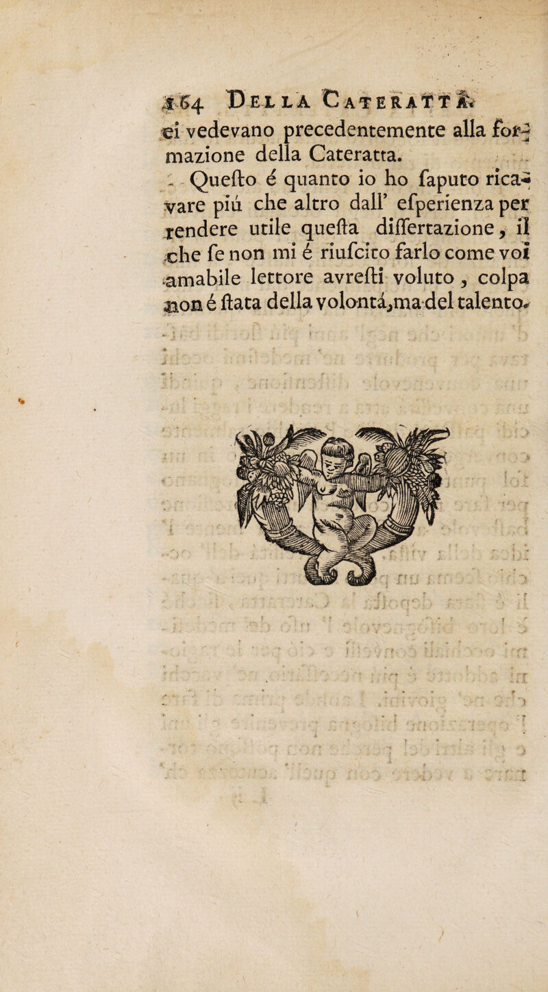 :s S 4 Bella Cateratta d vedevano precedentemente alla for^ mazione della Cateratta. - Quefto é quanto io ho faputo rica^ vare più che altro dall’ efperienza per rendere utile quella diflfertazione, il che fe non mi é riufcito farlo come voi amabile lettore avrefti voluto 3 colpa aon é ftata della volontà^ma del talento*