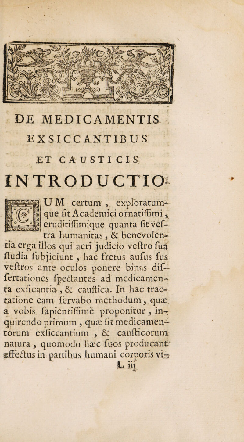 DE MEDICAMENTI^ EX S ICC ANTIBUS ET CAUSTICIS INTRODUCTIO- UM certum , expiòratum- que fit Academici ornatiffimi % eruditiffimique quanta fit vef- tra humanitas 5 & benevolen¬ za erga illos qui acri judicio veftro Tua ftudia fubjiciunt , hac fretus aufus fus veftros ante oculos ponere binas dif— lertationes fpeclantes ad medicamene ta exficantia , & caufìica. In hac trac- tatione eam fervabo methodum^ qu^e a vobis fapientilfimè proponitur , in¬ quisendo primum 5 qua: fit medicamene torum exficcantium , & caufticorum natura , quomodo haec fuos producane' effectus in partibus humani corporis vb L hj