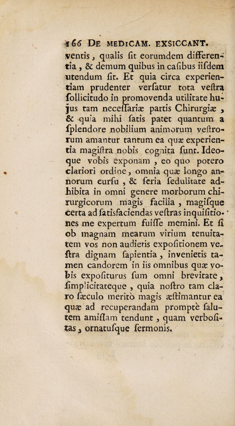 16<5 De medicam. exsiccant# mentis y qualis fit eorumdem differen- tia , & demum quibus in cafibus iifdem utendum fit. Et quia circa experien- tiam prudenter verfatur tota vedrà follicitudo in promovenda utiiitate hu- jus tam necefTaria? partis Chirurgia , & quia mihi fatis patet quantum a fplendore nobiiium animorum vedrò- rum amantur tantum ea qua? experien- tia magidra nobis cognita funt. Ideo- que vobis exponam , eo quo poterò clariori ordine, omnia qua? longo an- norum curfu , & feria feduiitate ad- hibita in omni genere morborum chi- rurgicorum magis facilia , magifque certa ad fatisfaciendas veftras inquifitio- * nes me expertum fuifTe memini. Et fi ob magnani mearum virium tenuita- tem vos non audieris expofitionem ve-, ftra dignam fapientia , invenietis ta- men candorem in iis omnibus qua? vo¬ bis expofiturus fum omni brevitate, llmplicitateque , quia noftro tam da¬ rò feculo meritò magis adìimantur ea qua? ad recuperandam promptè falu- tem amifiam tendunt, quam verbofi* tas 5 ornatufque fermonis.