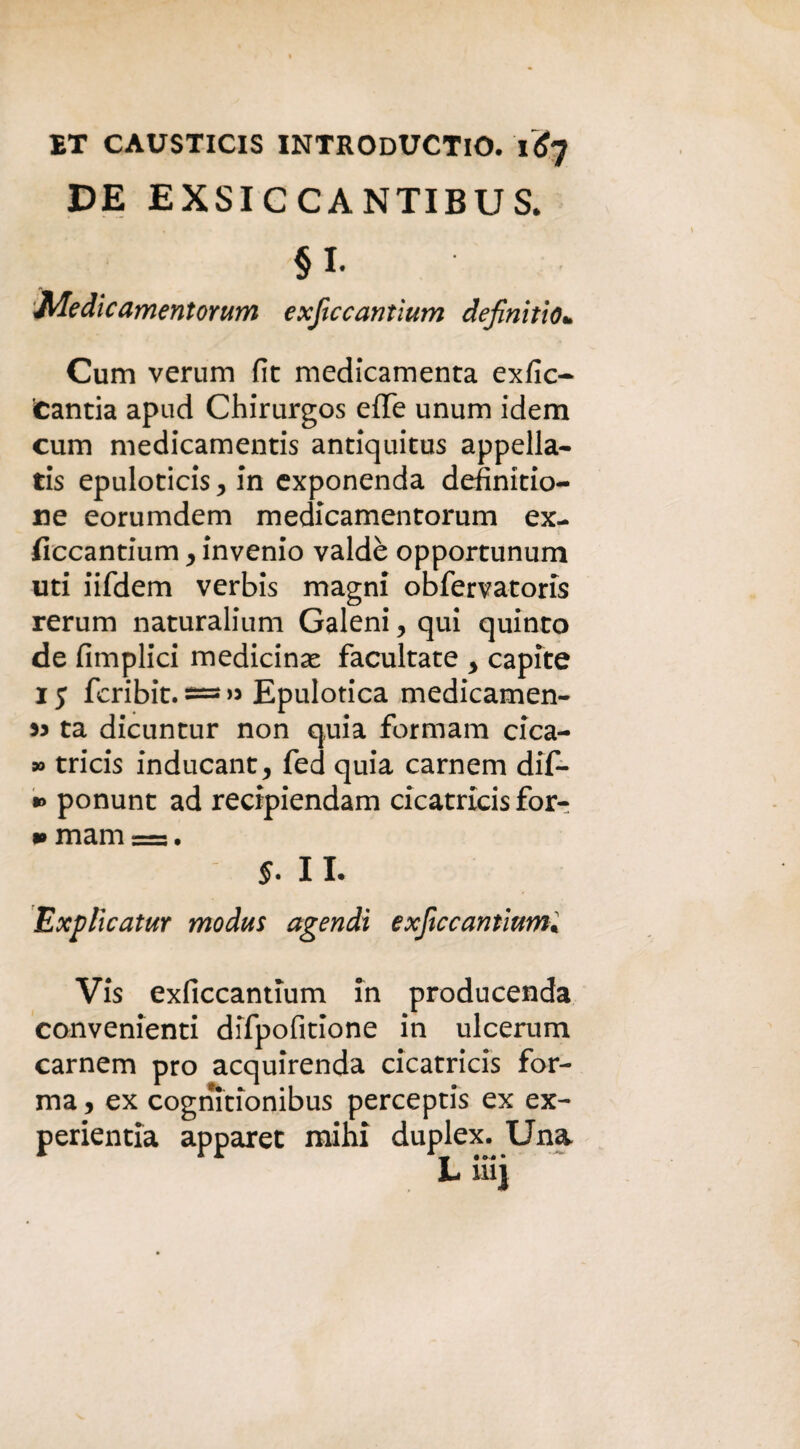 ET CAUSTICIS INTRODUCTIO. 1^7 DE EXSICCANTIBUS. § I. MedieamentoYum exficcantìum definitio* Cum verum fit medicamenta exfic- cantia apad Chirurgos effe unum idem cum medicamentis antlquitus appella- tis epuloticis 7 in exponenda definitio- ne eorumdem medicamentorum ex- fìccantium > inverno valdè opportunum uti iifdem verbis magni obfervatoris rerum naturalium Galeni, qui quinto de Amplici medicina facultate , capite 1 j fcribit. — « Epulotica medicamen¬ ti ta dicuntur non quia formam cica- » tricis inducant, fed quia carnem dif- *> ponunt ad recipiendam cicatricis for- m mam —:. 5. IL Explicatur modus agendì exftecannimi Vis exficcantium ih producenda convenienti difpofìtione in ulcerum carnem prò acquirenda cicatricis for¬ ma , ex cognitionibus perceptis ex ex- perientia apparet mihi duplex. Una
