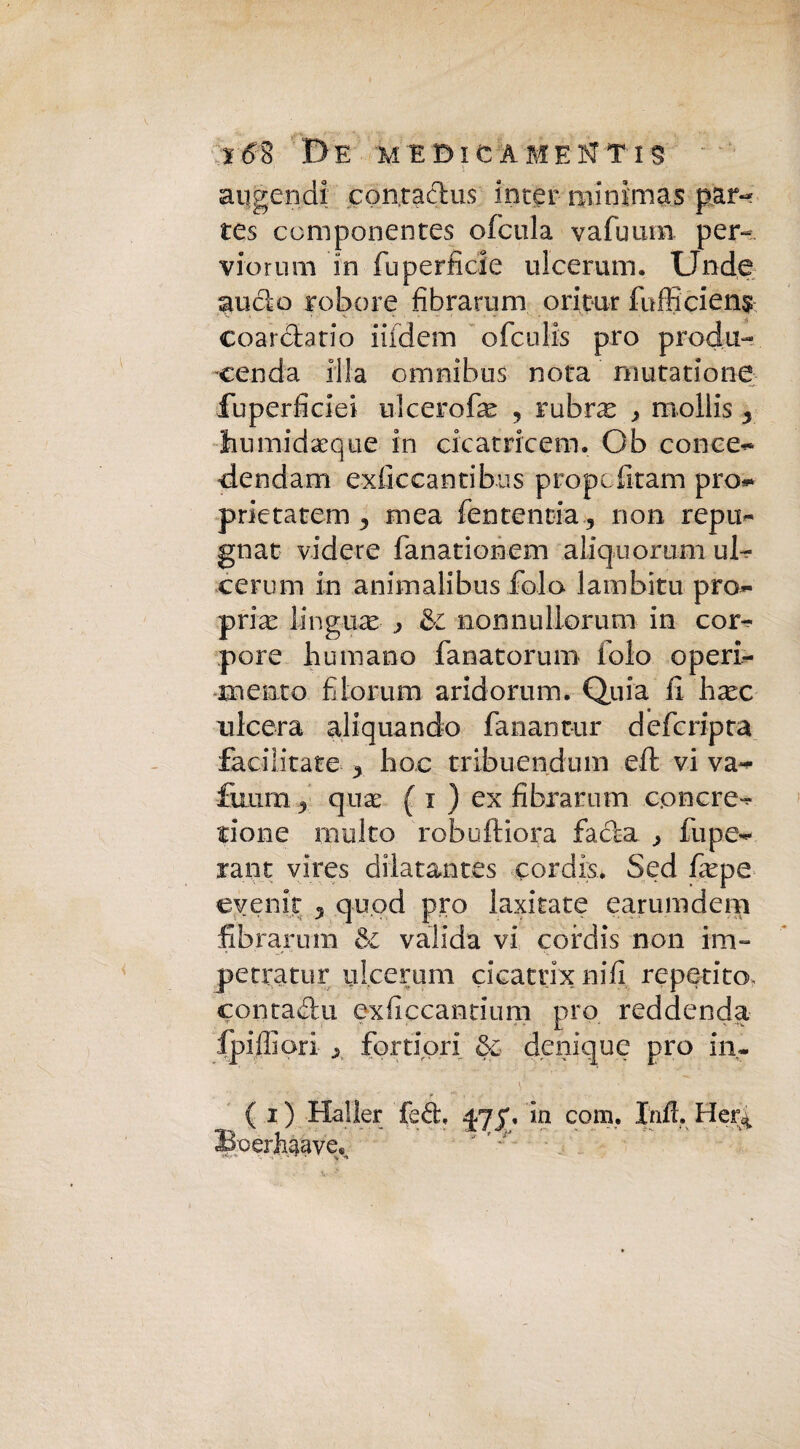 aqgendi contaclus inter minimas par- tes componentes ofcula vafuum per- viorum in fu perfidie ulcerum. Unde anelo robore fibrarum ori tur fu dici e n$ coarclatio iifdem ofeulis prò proda- cenda fila omnibus nota nmtatione fuperficiei ulcerofe , lubrx > mollis y Jiumidaeque in cicatricem. Ob conce- dendam exlìccantibus propc fitam prò- prietatem ^ mea fententia , non rep ti¬ gnar videre fanationem aliquorum ul¬ cerum in animalibus fola lambita pro¬ pria lingule ^ & nomiuliorum in cor- pene humano fanatorum folo operi- mento filorum aridomm. Quia fi hax ulcera aliquando fanant-ur deferipta facilitate y hoc tribuendum eft vi va- fiumi y qua: ( i ) ex fibrarum cenere- rione inulto robuftiora fa eia ^ ili pe¬ lali t vires dilatantes còrdis. Sed fiepe evenir 5 qu.od prò laxitate earunideni fibrarum & valida vi cofdis non im- petratur ulcerum cicattixnifi reperito, contadu exficcantium prò reddenda fpiffiori y fortiori &c denique prò in. V' • • ' • f ( i) Haller fed, ^73% in com. Infl. He% Boerfiiaye*,