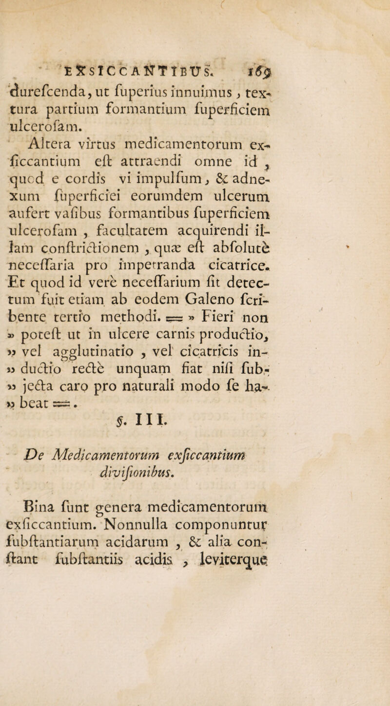 SJtslCcÀ#TIBT7s. 16$ durefcenda, ut fuperius innuimus , tex^ tura partium formantium fuperficiem ulcerofam. Altera virtus medicamentorum ex- ficcantium eft attraendi omne id , qucd e cordis vi impulfum , & adne- xum fùperficiei eorumdem ulcerum aufert vafibus form.antibus fuperficiem ulcerofam , facultatem acquirendi il- lam conftriclionem y qua eft abfolutè necefifaria prò iìnpetranda cicatrice. Et quod id vere neceflarium fit detec- tum fuit edam ab eodem Galeno feri- bente tertio methodi. = « Fieri non » poceft ut in ulcere carnis producilo, » vel agglutinano , vei cicatricis in- » dudio redè unquam fiat nifi fub- « jeda caro prò naturali modo fe ha-, w beat ==;. §. III. De Medicamentorum exficcantium dìvifionibus. Bina funt genera medicamentorum exficcantium. Nonnulla componuntur fubftantiarum acidarum , & alia con- j i ftant fubftantiis acidis , leviterete