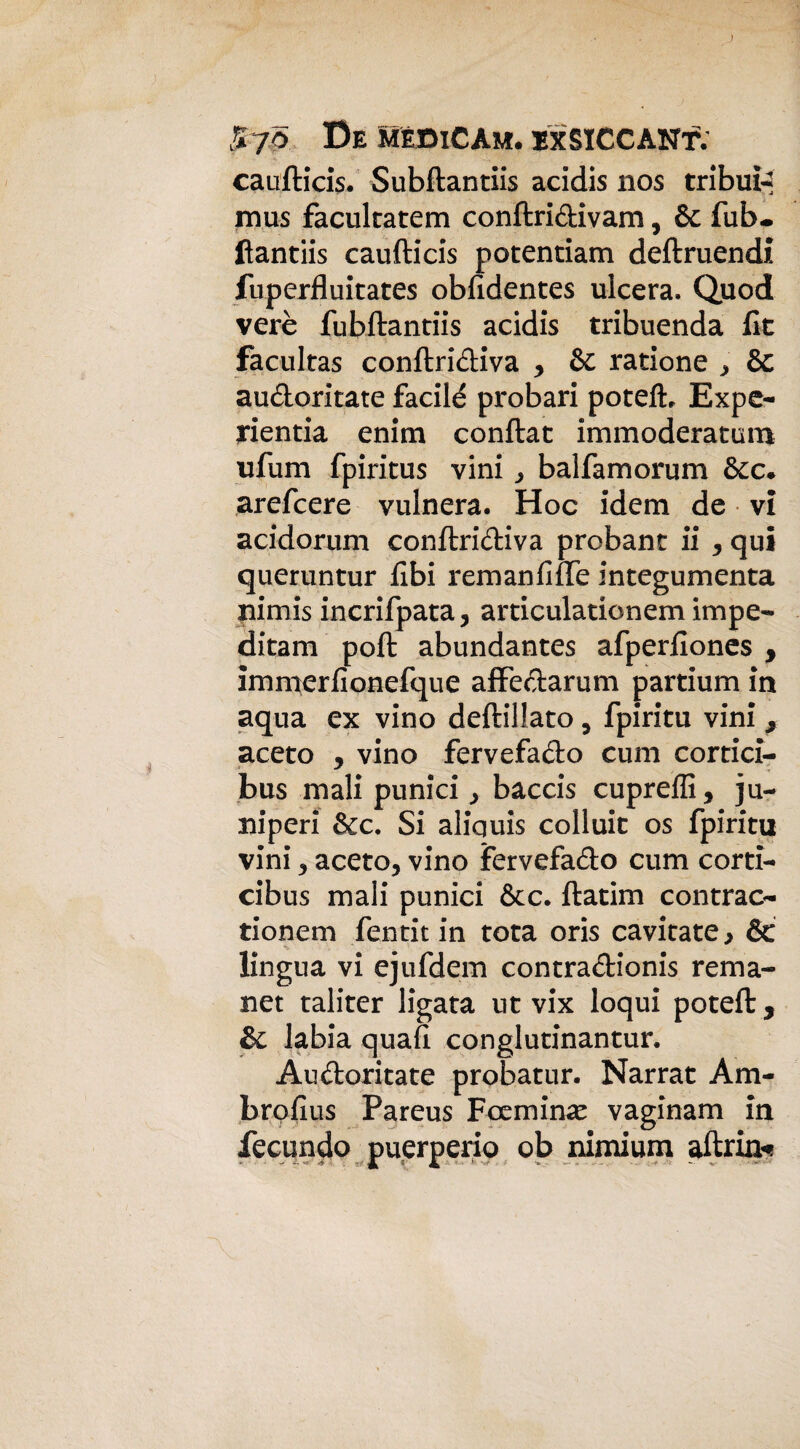 caufticis. Subftantiis acidis nos tribui-* mus facultatem conftri&ivam, Se fub. ftantiis caufticis potentiam deftruendi luperfluitates obfidentes ulcera, Quod verè fubftantiis acidis tribuenda lk facultas conftri&iva , Se ratione > èc au&oritate facilé probari potelL Expe- yientia enim conftat immoderatum ufum fpiritus vini j baifamorum &c* arefcere vulnera. Hoc idem de vi acidorum conftri&iva probant ii , qui queruntur libi remanfiffe integumenta nimis incrifpata, articulationem impe- ditam polì abundantes afperilones , immerfionefque affectarum partium in aqua ex vino deftiliato , fpiritu vini * aceto , vino fervefa&o cum cortici- bus mali punici, baccis cupreffi, ju- niperi &c. Si aliquis colluic os fpiritu vini 5 aceto, vino fervefa&o cum corti- cibus mali punici &c. ftatim contrae- tionem fentit in tota oris cavitate, Se lingua vi ejufdem contra&ionis rema- net taliter ligata ut vix loqui poteft 5 &c labia quali conglutinantur. Au&oritate probatur. Narrat Am- brolius Pareus Foemin*e vaginam in fecondo puerperio ob nimium aftrm*