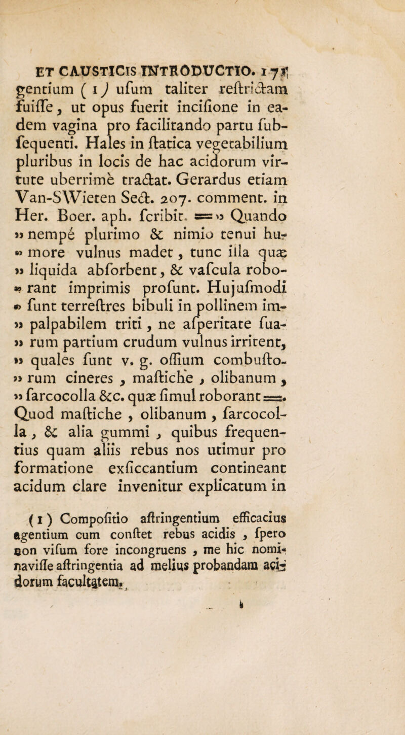 gentium ( 1 ) ufam taliter reftrictam fuifle y ut opus fuerit incisone in ea- dem vagina prò facilitando partu fub- fequenti. Hales in ftatica vegetabilium pluribus in locis de hac acidorum vir- tute uberrime tra&at. Gerardus edam Van-SWieten Sech 207. comment. in Her. Boer. aph. fcribir. «=>* Quando 33 nempé plurimo & nimio tenui hu- « more vulnus madet, tunc illa qu^ >> liquida abforbent, & vafcula robo- •? rant imprimis profunt. Hujufmodi « funt terreftres bibuli in pollinem im~ 33 palpabilem triti, ne afperitate fua- 33 rum partium crudum vulnus irrirent, 33 quales funt v. g. offium combufto- 33 rum cineres , maftiche , olibanum , 33 farcocolla &c. qux fimul roborant ==. Quod maftiche , olibanum , farcocol¬ la , §£ alia gummi , quibus frequen- tius quam aliis rebus nos utimur prò formatione exficcantium contineant acidum dare invenitur explicatum in ( I ) Compofitio aftringentium efficadus agentium cum conftet rebus acidis y fpero con vifum fore incongruens , me hic nomi-* naviffe aftringentia ad melius probandara adi dorum facilitatene