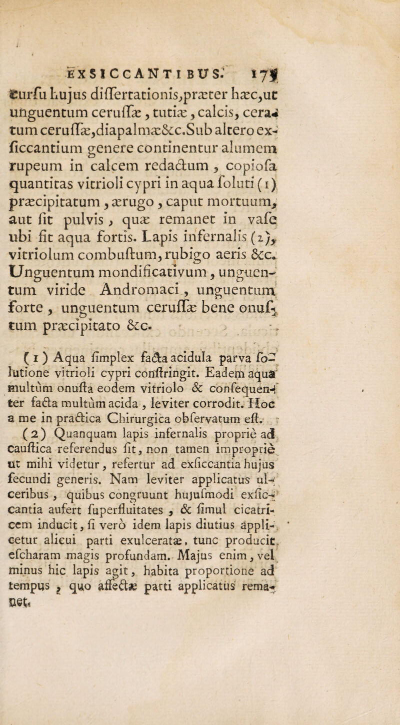 È X S I C C A N T I BUS- tjf fcurfu hujtis di{Tertationis,,preter liec^ut unguentum cernile > tutine y calcis, cera* rum certi{Te^diapalme&x.Sub altero ex- ficcantium genere continentur alumem rupeum in calcem redachim y copiofa quantitas vitriolicypri inaquafoluti(i) precipitatum y erugo y caput mortuaria, aut fit pulvis ) que remanet in vafe ubi fit aqua fortis. Lapis infernalis (z)y vitriolum combiiftum^rubigo aeris &c* Unguentum mondificativum y unguen- tum viride Andromaci, unguentum forte y unguentum ceruflfe bene onufj tulli precipitato &c. • ► • f r <•, f ‘ . s j * ( i ) A qua fimplex fa&a acidula parva fo- lutìone vitrioli cypri conftringit. Eadem aqua multimi onufta eodem vitriolo Se confequen-f ter fa&a multimi acida , leviter corrodit. Hoc a me in pra&ica Chirurgica obfervatum efi. ( 2 ) Quanquam lapis infernalis propriè ad cauftica referendus fit, non tamen improprie ut mihi videtur, refertur ad exficcantia hujus fecundi generis. Nam leviter applicatus ul- ceribus , quibus congruunt hujufmodi exfic-; cantia aufert fuperfluitates , Se fimul destri- cem inducit, fi vero idem lapis diutius appli- * cetur alicui parti exulceratse, tunc producit. efeharam magis profundam. Majus enim,vel minus hic lapis agit, habita proportione ad tempus ? quo affèftae parti applicatus rema- Bet;«
