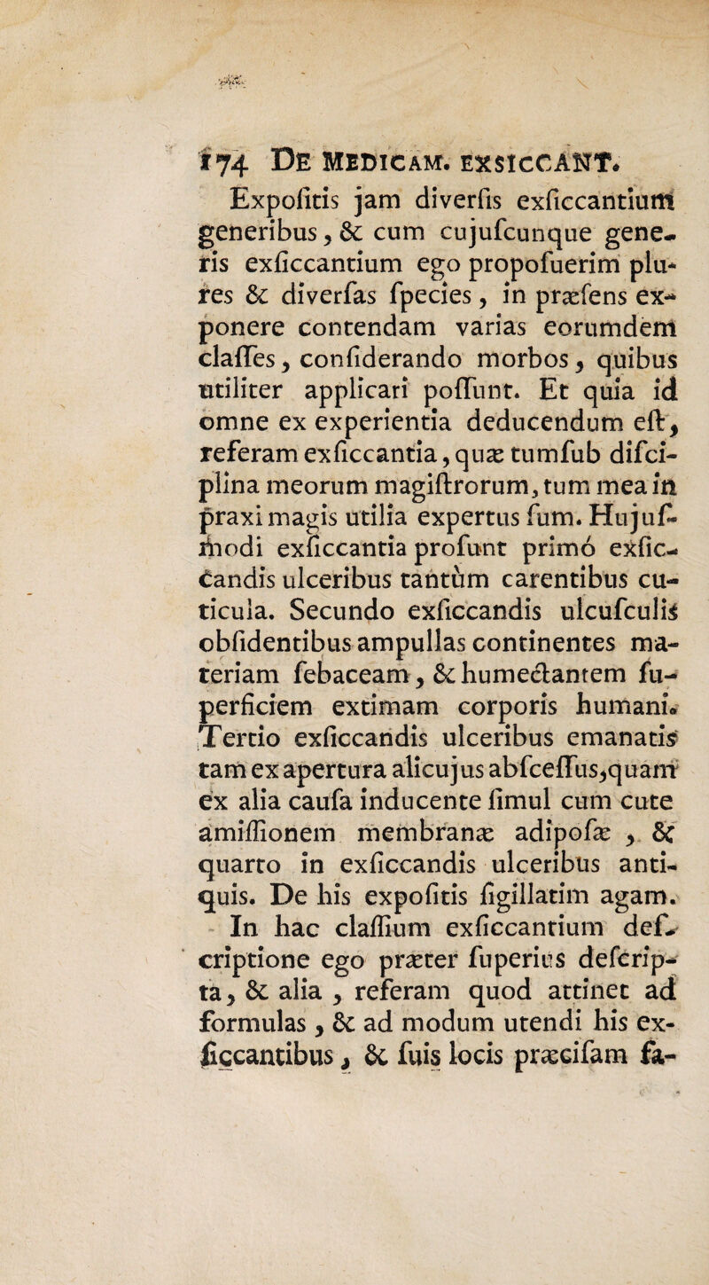 i 74 De Medio am. exsiccant* Expoiitis jam diverfìs exficcantiurtt generibus 9 & cum cujufcunque gene¬ ris exficcantium ego propofuerim piu- res & diverfas fpecies, in praefens ex¬ ponere contendam varias eorumdem claffes^ confiderando morbos5 quibus utiliter applicari poflfunt. Et quia id omne ex experientia deducendum eli, referam exficcantia 9 qux tumfub disci¬ plina meorum magiftrorum, tum mea in praximagis utilia expertus fum. Hujuf* xiiodi exficcantia profunt primo exfic- £andis ulceribus tantum carentibus cu- ticula. Secundo exficcandis ulcufculte obfidentibus ampullas continentes ma- teriam febaceam, &humeclantem fu- perficiem extimam corporis humanL Tercio exficcandis ulceribus emanatis tam ex apertura alicujus abfceffus^quam ex alia caufa inducente llmul cum cute àmiffionem membrana adipose y 8c quarto in exficcandis ulceribus anti- quis. De his expofitis figillatim agam. In hac claffiuni exficcantium def-^ crip'tione ego prarter fu peri us defcrip- ta> & alia y referam quod attinet ad formulas * & ad modum utendi his ex- ficcantibus , Se fuis iocis pr^cifam fa-