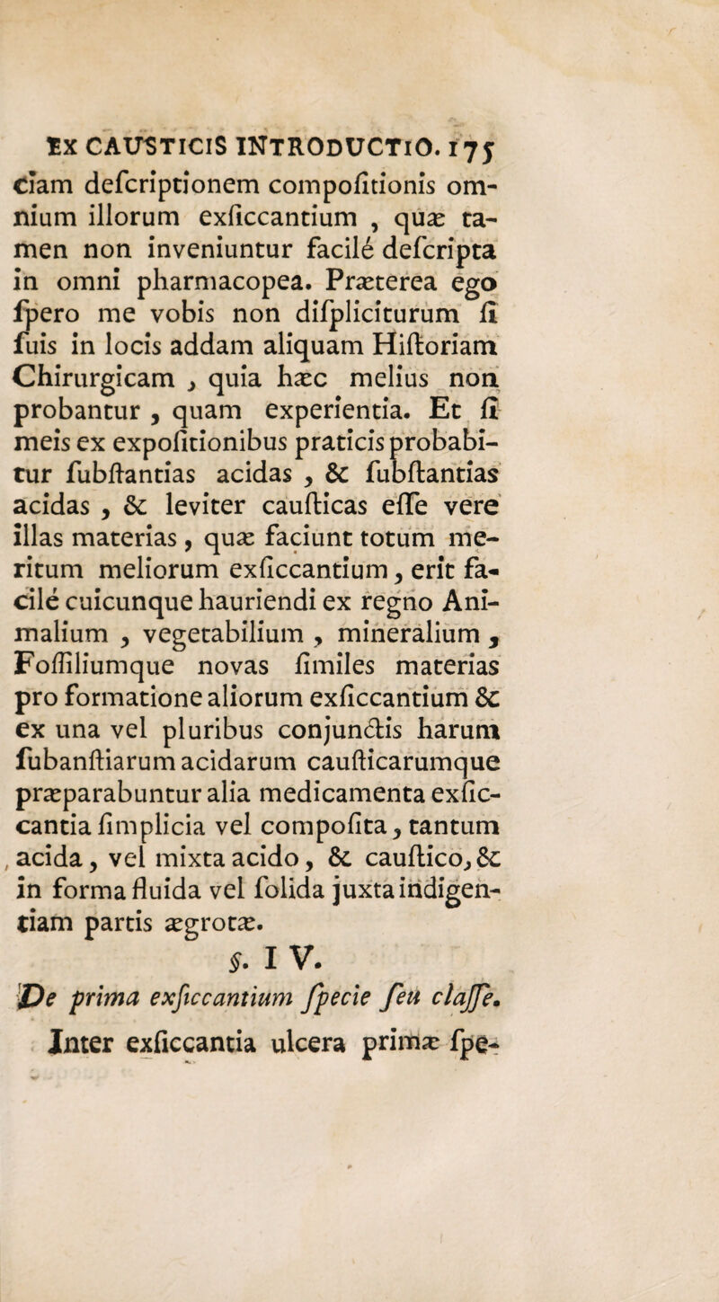 clam defcriptionem compofitionis om¬ nium illorum exficcantium , quas ta- men non inveniuntur facilé defcripta in omni pharmacopea. Prxterea ego fpero me vobis non difpliciturum fi fuis in locis addam aliquam Hiftoriam Chirurgicam , quia hxc melius non probantur , quam experientia. Et fi meis ex expofitionibus praticis probabi- tur fubftantias acidas , & fubftantias acidas , & leviter caufticas effe vere illas materias, quse faciunt totum me- ritum meliorum exficcantium , erit fa¬ cilé cuicunque hauriendi ex regno Ani- malium , vegetabilium , mineralium , Foffiliumque novas fimiles materias prò formationealiorum exficcantium & ex una vel pluribus conjun&is harum fubanftiarum acidarum caufticarumque praparabuntur alia medicamenta exfic- cantia fimplicia vel compofita, tantum acida, vel mixtaacido, & cauflico,&: in forma fluida vel folida juxtaindigen- tiam partis xgxotx. §. I v. 'J)e prima exficcantium fpecie feu clajje. Inter exficcantia ulcera prima: fpe-