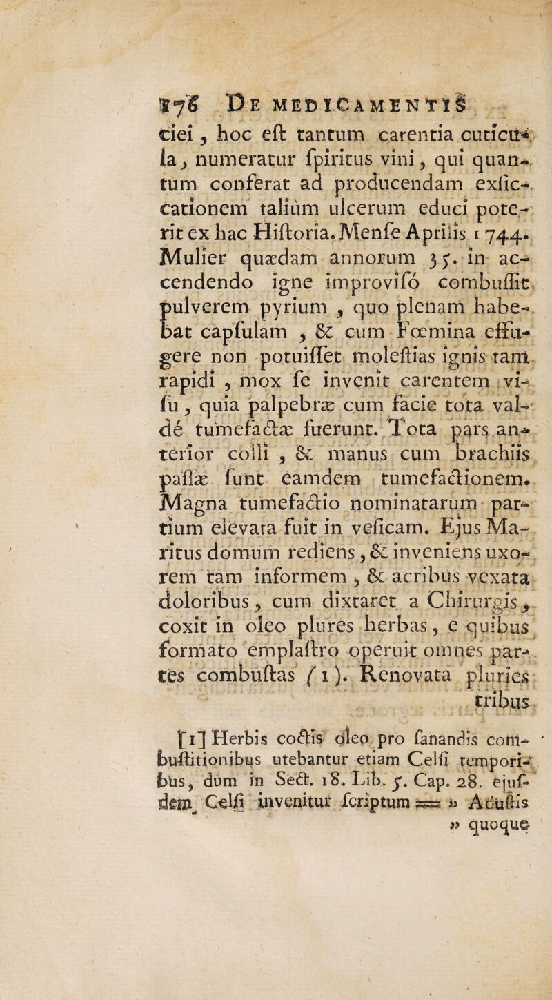 De MED ica mentì! eie! 5 hoc eft tantum carentia cuticu* la,, numeratur fpirkus vini., qui quan- tum conferat ad producendam exiìc- eatìonem talhim ulcerum educi potè- rit ex hac Hiftoria. Menfe Aprilìs 1744. Mulier quaedain annorum jy. in ac¬ cendendo igne improvifó combuffit Eulverem pyrium 3 quo plenam habe- at capfulam , & ami Foemina dili¬ gere non potuiffet molefìias ignis tant rapidi 9 inox fe invenit carentem vi- fu y quia palpebra cum facie tota vai- dé tumefadhe fuerunt. Tota pars an* terìor colli 3 & manus cum brachiis palte funt eamdem tumefacìionem* Magna tumefatlio nominatarum pan- tìum elevata fuit in veiicam. EjusMa- r'itus domimi rediens, de inveniens uxo- rem tam informem & acribus vexata doloribus ? cum dixtaret aCliirurgis* coxit in oleo plures herbas 5 e quibus formato emplaftro operaie omnes par-* tes combuftas ( 1 ). Renovata pluriè£ tribus f 1] Herbis co&is eleo prò fanandis com- buftitionibus utebantur etiam Celli tempori-: bus, dum in Sedi. 18. Lib. y. Cap. 28. éjuf- dem, Celfi invenitur fcriptum = i> Adufrls 3? quoque